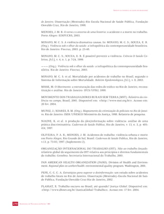 SECRETARIA DE VIGILÂNCIA EM SAÚDE / MS 
IMPACTO DA VIOLÊNCIA NA SAÚDE DOS BRASILEIROS 
270 
de Janeiro. Dissertação (Mestrado)–Rio Escola Nacional de Saúde Pública, Fundação 
Oswaldo Cruz, Rio de Janeiro, 1998. 
MENDES, J. M. R. O verso e o anverso de uma história: o acidente e a morte no trabalho. 
Porto Alegre: EDIPUCRS, 2003. 
MINAYO, M. C. S. A violência dramatiza causas. In: MINAYO, M. C. S.; SOUZA, E. R. 
(Org.). Violência sob o olhar da saúde: a infrapolítica da contemporaneidade brasileira. 
Rio de Janeiro: Fiocruz, 2003. p. 23-48. 
MINAYO, M. C. S.; SOUZA, E. R. É possível prevenir a violência. Ciência  Saúde Co-letiva, 
[S.l.], v. 4, n. 1, p. 7-24, 1999. 
——— (Org.). Violência sob o olhar da saúde: a infrapolítica da contemporaneidade bra-sileira. 
Rio de Janeiro: Fiocruz, 2003. 
MINAYO, M. C. S. et al. Mortalidade por acidentes de trabalho no Brasil, segundo o 
Sistema de Informação sobre Mortalidade. Boletim Epidemiológico, [S.l.], v. 8, 2003. 
MISSE, M. O Movimento: a estruturação das redes do tráfico no Rio de Janeiro, recons-tituição 
e análise. Rio de Janeiro: IFCS/UFRJ, 1999. 
MOVIMENTO DOS TRABALHADORES RURAIS SEM TERRA (MST). Relatório da vio-lência 
no campo, Brasil, 2001. Disponível em: http://www.mst.org.br. Acesso em: 
20 fev. 2004. 
MUNIZ, J.; SOARES, B. M. (Org.). Mapeamento da vitimização de policiais no Rio de Janei-ro. 
Rio de Janeiro: ISER/UNESCO/Ministério da Justiça, 1998. Relatório de pesquisa. 
NJAINE, K. et al. A produção da (des)informação sobre violência: análise de uma 
prática discriminatória. Cadernos de Saúde Pública, Rio de Janeiro, v. 13, n. 3, p. 405- 
414, 1997. 
OLIVEIRA, P. A. B.; MENDES, J. M. Acidentes de trabalho: violência urbana e morte 
em Porto Alegre, Rio Grande do Sul, Brasil. Cadernos de Saúde Pública, Rio de Janeiro, 
v.13, p. 73-83, 1997. (Suplemento 2). 
ORGANIZAÇÃO INTERNACIONAL DO TRABALHO (OIT). Não ao trabalho forçado: 
relatório global do seguimento da OIT relativa aos princípios e direitos fundamentais 
do trabalho. Genebra: Secretaria Internacional do Trabalho, 2001. 
PAN AMERICAN HEALTH ORGANIZATION (PAHO). Division of Health and Environ-ment. 
Regional plan on workers’health: environmental quality program. Washington, 2001. 
PEPE, C. C. C. A. Estratégias para superar a desinformação: um estudo sobre acidentes 
de trabalho fatais no Rio de Janeiro. Dissertação (Mestrado)–Escola Nacional de Saú-de 
Pública, Fundação Oswaldo Cruz Rio de Janeiro, 2002. 
PLASSAT, X. Trabalho escravo no Brasil, até quando? Justiça Global. Disponível em: 
http://www.dhnet.org.br/JusticaGlobal/Trabalho. Acesso em: 17 fev. 2004. 
 