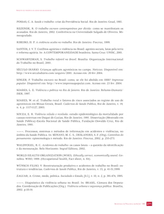 IMPACTO DA VIOLÊNCIA NA SAÚDE DOS BRASILEIROS 
POSSAS, C. A. Saúde e trabalho: crise da Previdência Social. Rio de Janeiro: Graal, 1981. 
REZENDE, R. O trabalho escravo contemporâneo por dívida: como se manifestam os 
acusados. Rio de Janeiro, 2002. Conferência na Universidade Salgado de Oliveira. Mi-meografado. 
SECRETARIA DE VIGILÂNCIA EM SAÚDE / MS 271 
RIBEIRO, H. P. A violência oculta no trabalho. Rio de Janeiro: Fiocruz, 1999. 
SANTOS, J. V. T. Conflitos agrários e violência no Brasil: agentes sociais, lutas pela terra 
e reforma agrária. In: A CONTEMPORANEIDADE brasileira. Santa Cruz: UNISC, 2001. 
SCHWARTZMAN, S. Trabalho infantil no Brasil. Brasília: Organização Internacional 
do Trabalho no Brasil, 2001. 
SÉCULO DIÁRIO. Crianças aplicam agrotóxicos no campo. Notícias. Disponível em: 
http://www.seculodiário.com/arquivo/2001. Acesso em: 20 fev 2004. 
SINGER, P. Trabalho escravo no Brasil: como, se ele foi abolido em 1888? Imprensa 
popular. Disponível em: http://www.imprensapopular.com. Acesso em: 23 fev. 2004. 
SOARES, L. E. Violência e política no Rio de Janeiro. Rio de Janeiro: Relume-Dumará/ 
ISER, 1997. 
SOARES, W. et al. Trabalho rural e fatores de risco associados ao regime de uso de 
agrotóxicos em Minas Gerais, Brasil. Cadernos de Saúde Pública, Rio de Janeiro, v. 19, 
n. 4, p. 1117-1127, 2003. 
SOUZA, E. R. Violência velada e revelada: estudo epidemiológico da mortalidade por 
causas externas em Duque de Caxias, Rio de Janeiro. 1991. Dissertação (Mestrado em 
Saúde Pública)–Escola Nacional de Saúde Pública, Fundação Oswaldo Cruz, Rio de 
Janeiro, 1991. 
———. Processos, sistemas e métodos de informação em acidentes e violências, no 
âmbito da Saúde Pública. In: MINAYO, M. C. S.; DESLANDES, S. F. (Org). Caminhos do 
pensamento: epistemologia e método. Rio de Janeiro: Fiocruz, 2002. p. 255-273. 
WALDVOGEL, B. C. Acidentes do trabalho: os casos fatais – a questão da identificação 
e da mensuração. Belo Horizonte: Segraf Editora, 2002. 
WORLD HEALTH ORGANIZATION (WHO). Ethically correct, economically sound. Ge-nebra: 
WHO, 1999. (Occupational health, Fact sheet, n. 84). 
WÜNSCH FILHO, V. Reestruturação produtiva e acidentes de trabalho no Brasil: es-trutura 
e tendências. Cadernos de Saúde Pública, Rio de Janeiro, v. 15, p. 41-51,1999. 
ZALUAR, A. Crime, medo, política. Sociedade e Estado, [S.l.], v. 10, n. 2, p. 391-474, 1995. 
———. Diagnóstico da violência urbana no Brasil. In: BRASIL. Câmara dos Deputa-dos. 
Coordenação de Publicações (Org.). Violência urbana e segurança pública. Brasília, 
2002. p.18-19. 
 