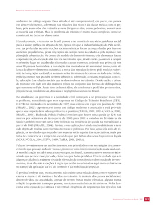 IMPACTO DA VIOLÊNCIA NA SAÚDE DOS BRASILEIROS 
ambiente de tráfego seguro. Essa atitude é até compreensível, em parte, em países 
em desenvolvimento, sobretudo nas relações dos ricos e da classe média com os po-bres, 
pois esses não têm veículos e nem dirigem e eles, como pedestres, constituem 
a maioria das vítimas. Mas, o problema do trânsito é muito mais complexo, como se 
constatará no decorrer desse texto. 
Historicamente, o trânsito no Brasil passou a se constituir em sério problema social 
para a saúde pública na década de 60, época em que a industrialização do País acele-rou. 
As profundas transformações socioeconômicas foram acompanhadas por intenso 
aumento populacional, pelas migrações do campo rumo às cidades e pela rápida e não 
planejada urbanização. No centro do modelo de desenvolvimento, três elementos foram 
responsáveis pela elevação das mortes no trânsito, que, desde então, passaram a ocupar 
o primeiro lugar no quadro das chamadas causas externas, cedendo sua primazia nos 
anos 80 para os homicídios: a instalação das montadoras de automóvel como ponta de 
lança do desenvolvimento industrial; a troca das estradas de ferro pelo modelo rodovi-ário 
de integração nacional; o aumento veloz do número de carros em todo o território, 
principalmente nos grandes centros urbanos e, sobretudo, a escassa regulação, contro-le, 
educação das relações sociais que se desenvolvem no trânsito. Desde então, o crime 
de trânsito tem sido um dos maiores vilões no conjunto das formas de delinqüência 
que ocorrem no País. Junto com os homicídios, ele conforma o perfil dos preconceitos, 
prepotências, intolerâncias, descasos e negligências sociais no Brasil. 
Na atualidade, os governos e a sociedade civil começam a se preocupar mais com 
o problema, consciência que vem expressa no Código de Trânsito Brasileiro (CTB). 
O CTB foi instituído em setembro de 1997, mas entrou em vigor em janeiro de 1998 
(BRASIL, 2002). Apresenta-se como um código moderno e avançado e está provado 
que o seu impacto tem sido significativo e positivo (TAHA, 2001, 2001a; VIOLA, 2000; 
BRASIL, 2004). Dados da Polícia Federal revelam que houve uma queda de 12% nas 
mortes por acidentes de transporte de 2000 para 2001 e estudos do Ministério da 
Saúde também mostram uma forte inflexão na tendência de queda na mortalidade a 
partir de 1998 (BRASIL, 2004). Porém, a sua aplicação é ainda muito deficiente e tem 
sido objeto de muitas controvérsias técnicas e políticas. Por isso, após seis anos de vi-gência, 
os resultados que se poderiam esperar estão aquém das expectativas, mais por 
falta de consciência e empenho social do que por falhas dos seus dispositivos legais 
(SCARINGELA, 2001; SILVA, 1999; TAHA, 2001, 2001a). 
Faltam investimentos em conhecimentos, em prioridades e em estratégias de conven-cimento 
que possam reduzir riscos e promover uma intercomunicação mais saudável. 
A sensibilização social é pouca e parece que, no Brasil, a pessoa morre menos no trân-sito 
do que se morresse por aids, câncer ou por balas perdidas. É bem verdade que em 
algumas cidades já existem sinais de elevação da consciência e destinação de investi-mentos, 
mas elas são exceções à regra que serão mencionadas aqui como referências 
no campo da aplicação da lei, do controle e da mobilização popular. 
É preciso lembrar que, tecnicamente, não existe uma relação direta entre número de 
carros e número de mortos e feridos no trânsito. A maioria dos países socialmente 
desenvolvidos, na atualidade, apesar de terem frotas muito elevadas, alguns numa 
relação de quase um carro por pessoa, tem taxas muito baixas de sinistros. Neles fun-ciona 
uma equação já clássica e universal: exigência de segurança dos veículos nas 
SECRETARIA DE VIGILÂNCIA EM SAÚDE / MS 281 
 