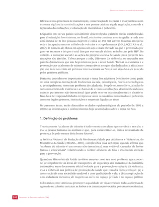 SECRETARIA DE VIGILÂNCIA EM SAÚDE / MS 
IMPACTO DA VIOLÊNCIA NA SAÚDE DOS BRASILEIROS 
282 
fábricas e nos processos de manutenção; conservação de estradas e vias públicas com 
extrema vigilância nas sinalizações e nos pontos críticos; rígida regulação, controle e 
repressão das infrações; e educação de motoristas e pedestres. 
Enquanto em vários países socialmente desenvolvidos existem metas estabelecidas 
para diminuição dos sinistros, no Brasil, o trânsito continua uma tragédia: a cada ano 
uma média de 32 mil pessoas morrem e cerca de 350 mil sofrem traumas irreversí-veis 
e incapacitantes em colisões de veículos e atropelamentos (MALAQUIAS et al., 
2002). O número de óbitos em apenas um ano é mais elevado do que o provocado por 
guerras recentes e do que o total dos que morrem de aids ou se infectam pelo HIV. No 
entanto, a comoção social e as ações do próprio sistema de saúde para prevenir tais 
situações são tímidas. Talvez porque a aids, diferente da violência, se enquadre nos 
padrões biomédicos que são hegemônicos para o setor Saúde. Tornar os cuidados e a 
prevenção aos acidentes de trânsito comparáveis aos que são dedicados à aids (atua-ção 
que tem merecido até prêmios internacionais ao País) é um desafio a ser vencido 
pelos gestores públicos. 
Portanto, considera-se importante tratar o tema dos acidentes de trânsito como parte 
de uma complexa interação de fenômenos sociais, psicológicos, físicos e tecnológicos 
e, principalmente, como um problema de cidadania. Propõe-se, neste livro, a incluí-lo 
como uma forma de violência e a chamar de crimes as infrações, desmistificando seu 
aspecto puramente não-intencional (que pode ocorrer ocasionalmente) e aleatório. 
Isso dota de responsabilidades recíprocas tanto os usuários motorizados e pedestres 
como os órgãos gestores, instituições e empresas ligadas ao setor. 
No presente texto, serão discutidos os dados epidemiológicos do período de 1991 a 
2000 e as informações e conhecimentos hoje acumulados sobre o tema no País. 
1. Definição do problema 
Tecnicamente “acidente de trânsito é todo evento com dano que envolva o veículo, a 
via, a pessoa humana ou animais e que, para caracterizar-se, tem a necessidade da 
presença de pelo menos dois desses fatores”. 
A Política Nacional de Redução da Morbimortalidade por Acidentes e Violências, do 
Ministério da Saúde (BRASIL, 2001), complexifica essa definição quando afirma que 
“acidente de trânsito é um evento não-intencional, mas evitável, causador de lesões 
físicas e emocionais”, relativizando o caráter aleatório do fato e chamando atenção 
para a prevenção. 
Quando o Ministério da Saúde também assume como seu esse problema que concer-ne 
principalmente às áreas de transportes, de segurança dos cidadãos e da indústria 
automotiva, num documento oficial voltado para a prevenção e redução da violência, 
visa a enfatizar sua política de promoção da saúde que ressalta como enfoque: (a) a 
construção de uma sociedade saudável e com qualidade de vida; e (b) a ampliação de 
uma cidadania inclusiva, de respeito ao outro no espaço privado e no espaço público. 
Colocando como tarefa sua promover a qualidade de vida e reduzir todas as formas de 
agressão no trânsito ou tratar as lesões e os traumas provocados por essas ocorrências, 
 