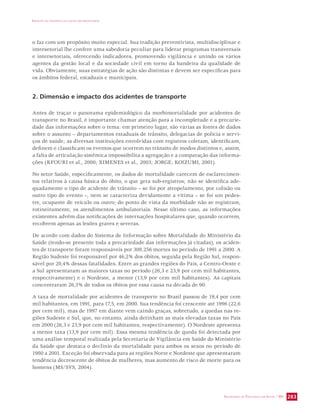 IMPACTO DA VIOLÊNCIA NA SAÚDE DOS BRASILEIROS 
o faz com um propósito muito especial. Sua tradição preventivista, multidisciplinar e 
intersetorial lhe confere uma sabedoria peculiar para liderar programas transversais 
e intersetoriais, oferecendo indicadores, promovendo vigilância e unindo os vários 
agentes da gestão local e da sociedade civil em torno da bandeira da qualidade de 
vida. Obviamente, suas estratégias de ação são distintas e devem ser específicas para 
os âmbitos federal, estaduais e municipais. 
SECRETARIA DE VIGILÂNCIA EM SAÚDE / MS 283 
2. Dimensão e impacto dos acidentes de transporte 
Antes de traçar o panorama epidemiológico da morbimortalidade por acidentes de 
transporte no Brasil, é importante chamar atenção para a incompletude e a precarie-dade 
das informações sobre o tema: em primeiro lugar, são várias as fontes de dados 
sobre o assunto – departamentos estaduais de trânsito, delegacias de polícia e servi-ços 
de saúde; as diversas instituições envolvidas com registros coletam, identificam, 
definem e classificam os eventos que ocorrem no trânsito de modos distintos e, assim, 
a falta de articulação sistêmica impossibilita a agregação e a comparação das informa-ções 
(KFOURI et al., 2000; XIMENES et al., 2003; JORGE; KOIZUMI, 2001). 
No setor Saúde, especificamente, os dados de mortalidade carecem de esclarecimen-tos 
relativos à causa básica do óbito, o que gera sub-registros; não se identifica ade-quadamente 
o tipo de acidente de trânsito – se foi por atropelamento, por colisão ou 
outro tipo de evento –, nem se caracteriza devidamente a vítima – se foi um pedes-tre, 
ocupante de veículo ou outro; do ponto de vista da morbidade não se registram, 
rotineiramente, os atendimentos ambulatoriais. Nesse último caso, as informações 
existentes advêm das notificações de internações hospitalares que, quando ocorrem, 
recobrem apenas as lesões graves e severas. 
De acordo com dados do Sistema de Informação sobre Mortalidade do Ministério da 
Saúde (tendo-se presente toda a precariedade das informações já citadas), os aciden-tes 
de transporte foram responsáveis por 308.256 mortes no período de 1991 a 2000. A 
Região Sudeste foi responsável por 46,2% dos óbitos, seguida pela Região Sul, respon-sável 
por 20,4% dessas fatalidades. Entre as grandes regiões do País, a Centro-Oeste e 
a Sul apresentaram as maiores taxas no período (26,3 e 23,9 por cem mil habitantes, 
respectivamente) e o Nordeste, a menor (13,9 por cem mil habitantes). As capitais 
concentraram 26,3% de todos os óbitos por essa causa na década de 90. 
A taxa de mortalidade por acidentes de transporte no Brasil passou de 19,4 por cem 
mil habitantes, em 1991, para 17,5, em 2000. Sua tendência foi crescente até 1996 (22,6 
por cem mil), mas de 1997 em diante vem caindo graças, sobretudo, a quedas nas re-giões 
Sudeste e Sul, que, no entanto, ainda detinham as mais elevadas taxas no País 
em 2000 (26,3 e 23,9 por cem mil habitantes, respectivamente). O Nordeste apresenta 
a menor taxa (13,9 por cem mil). Essa mesma tendência de queda foi detectada por 
uma análise temporal realizada pela Secretaria de Vigilância em Saúde do Ministério 
da Saúde que destaca o declínio da mortalidade para ambos os sexos no período de 
1980 a 2001. Exceção foi observada para as regiões Norte e Nordeste que apresentaram 
tendência decrescente de óbitos de mulheres, mas aumento de risco de morte para os 
homens (MS/SVS, 2004). 
 