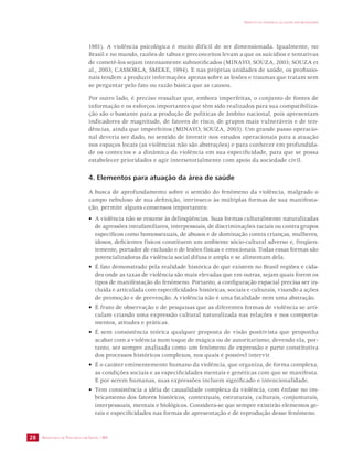 SECRETARIA DE VIGILÂNCIA EM SAÚDE / MS 
IMPACTO DA VIOLÊNCIA NA SAÚDE DOS BRASILEIROS 
28 
1981). A violência psicológica é muito difícil de ser dimensionada. Igualmente, no 
Brasil e no mundo, razões de tabus e preconceitos levam a que os suicídios e tentativas 
de cometê-los sejam intensamente subnotificados (MINAYO, SOUZA, 2003; SOUZA et 
al., 2003; CASSORLA, SMEKE, 1994). E nas próprias unidades de saúde, os profissio-nais 
tendem a produzir informações apenas sobre as lesões e traumas que tratam sem 
se perguntar pelo fato ou razão básica que as causou. 
Por outro lado, é preciso ressaltar que, embora imperfeitas, o conjunto de fontes de 
informação e os esforços importantes que têm sido realizados para sua compatibiliza-ção 
são o bastante para a produção de políticas de âmbito nacional, pois apresentam 
indicadores de magnitude, de fatores de risco, de grupos mais vulneráveis e de ten-dências, 
ainda que imperfeitos (MINAYO, SOUZA, 2003). Um grande passo operacio-nal 
deveria ser dado, no sentido de investir nos estudos operacionais para a atuação 
nos espaços locais (as violências não são abstrações) e para conhecer em profundida-de 
os contextos e a dinâmica da violência em sua especificidade, para que se possa 
estabelecer prioridades e agir intersetorialmente com apoio da sociedade civil. 
4. Elementos para atuação da área de saúde 
A busca de aprofundamento sobre o sentido do fenômeno da violência, malgrado o 
campo nebuloso de sua definição, intrínseco às múltiplas formas de sua manifesta-ção, 
permite alguns consensos importantes: 
• A violência não se resume às delinqüências. Suas formas culturalmente naturalizadas 
de agressões intrafamiliares, interpessoais, de discriminações raciais ou contra grupos 
específicos como homossexuais, de abusos e de dominação contra crianças, mulheres, 
idosos, deficientes físicos constituem um ambiente sócio-cultural adverso e, freqüen-temente, 
portador de exclusão e de lesões físicas e emocionais. Todas essas formas são 
potencializadoras da violência social difusa e ampla e se alimentam dela. 
• É fato demonstrado pela realidade histórica de que existem no Brasil regiões e cida-des 
onde as taxas de violência são mais elevadas que em outras, sejam quais forem os 
tipos de manifestação do fenômeno. Portanto, a configuração espacial precisa ser in-cluída 
e articulada com especificidades históricas, sociais e culturais, visando a ações 
de promoção e de prevenção. A violência não é uma fatalidade nem uma abstração. 
• É fruto de observação e de pesquisas que as diferentes formas de violência se arti-culam 
criando uma expressão cultural naturalizada nas relações e nos comporta-mentos, 
atitudes e práticas. 
• É sem consistência teórica qualquer proposta de visão positivista que proponha 
acabar com a violência num toque de mágica ou de autoritarismo, devendo ela, por-tanto, 
ser sempre analisada como um fenômeno de expressão e parte constitutiva 
dos processos históricos complexos, nos quais é possível intervir. 
• É o caráter eminentemente humano da violência, que organiza, de forma complexa, 
as condições sociais e as especificidades mentais e genéticas com que se manifesta. 
E por serem humanas, suas expressões incluem significado e intencionalidade. 
• Tem consistência a idéia de causalidade complexa da violência, com ênfase no im-bricamento 
dos fatores históricos, contextuais, estruturais, culturais, conjunturais, 
interpessoais, mentais e biológicos. Considera-se que sempre existirão elementos ge-rais 
e especificidades nas formas de apresentação e de reprodução desse fenômeno. 
 
