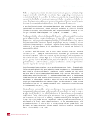 SECRETARIA DE VIGILÂNCIA EM SAÚDE / MS 
IMPACTO DA VIOLÊNCIA NA SAÚDE DOS BRASILEIROS 
290 
Todas as pesquisas nacionais e internacionais evidenciam que, se a tarefa de dirigir 
exige determinadas condições dos condutores, alguns grupos de profissionais, como 
os motoristas de táxi, de caminhão, de ônibus e de ambulância, são particularmente 
vulneráveis. Condições adversas nas relações de trabalho e condições de trabalho pe-nosas 
são situações específicas que juntam vivências de sofrimento laboral próprias 
desses profissionais cujas atividades fazem parte do sistema de transporte. 
A privação do sono quando é excessiva e persistente pode acarretar fadiga, diminui-ção 
do alerta e irritabilidade. Estudos feitos com motoristas de caminhão mostram 
que a maioria deles já cochilou ao volante. Essa proporção aumenta para 80% no caso 
dos que trabalham em turnos (MORENO; PASQUA; CRISTOFOLETTI, 2001). 
Nos Estados Unidos, a Comissão Nacional de Pesquisa em Distúrbios do Sono estima 
que a fadiga contribua em aproximadamente 36% de todos os acidentes rodoviários 
fatais e que o total de prejuízos causados é de 29 a 38 bilhões de dólares. Informações 
do Departamento de Transporte daquele país indicam que, em cerca de 56 mil das 
colisões registradas por ano, a sonolência e a fadiga foram citadas como fatores asso-ciados 
em 40 mil casos. Destas, 40 mil redundaram em ferimentos não fatais e 1.550 
mortes (SILVA, 2001). 
A sonolência deve servir como sinal de alerta para o motorista fazer uma parada e 
descansar (O ATO..., 1999). Os hábitos de sono dos motoristas que reconhecem sentir 
sonolência costumam ser modificados com algumas estratégias, dentre as quais o uso 
de estimulante como cafeína. Apesar de auxiliarem na vigília, muitas dessas subs-tâncias, 
porém, acabam afetando a saúde, tornando-se fatores de risco para doenças 
gastrintestinais e cardiovasculares. A cafeína quando usada em excesso provoca ner-vosismo, 
inquietação, insônia e tremores. 
Quando os motoristas trabalham em turno, além do estresse, fadiga e da sonolência, 
costumam estar submetidos a outros riscos, como o das doenças cardiovasculares, 
altos níveis de colesterol e tendência à obesidade. Estudos mostram que esses moto-ristas 
de horários irregulares consomem mais café, mais cigarro e mais guaraná em 
pó que os dos horários regulares; e 85,2% deles consomem em média 50 comprimidos 
de estimulantes por mês. Muitos, quando indagados, narram o uso de anfetaminas 
sob a forma de remédio para emagrecer, adquiridos em farmácias. Embora a maioria 
julgue que o uso de estimulantes é essencial para evitar a sonolência, vários estudos 
têm mostrado que eles são também fatores de risco e estão associados às causas de 
acidentes rodoviários (SILVA, 2001). 
São igualmente reconhecidos e relevantes fatores de risco: desordens do sono não 
tratadas ou não diagnosticadas, perda esporádica de sono, dirigir em horários inapro-priados 
(CÂMARA, 1999). Um relatório do Comitê de Especialistas Americanos sobre 
os Efeitos de Fadiga e da Sonolência no Motorista revisou as pesquisas feitas, inter-nacionalmente, 
até hoje sobre os acidentes causados por sonolência. O relatório final 
destaca o seguinte: quase sempre a sonolência está relacionada a um conflito entre 
a indisposição de dirigir e a necessidade de fazê-lo. Um dos resultados pode ser a di-minuição 
progressiva da atenção sobre as tarefas imprescindíveis para se dirigir com 
segurança. Há suspeitas de que a sonolência esteja muito relacionada às categorias de 
fadiga e desatenção (LEGER, 1994). 
 