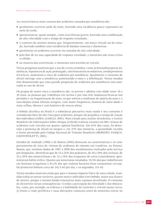 IMPACTO DA VIOLÊNCIA NA SAÚDE DOS BRASILEIROS 
As características mais comuns dos acidentes causados por sonolência são: 
• geralmente ocorrem tarde da noite, havendo uma incidência pouco expressiva no 
meio da tarde; 
• apresentam-se, quase sempre, como ocorrências graves, havendo uma combinação 
de alta velocidade com o tempo de resposta retardado; 
• o contexto do sinistro mostra que, freqüentemente, um único veículo sai da estra-da, 
SECRETARIA DE VIGILÂNCIA EM SAÚDE / MS 291 
havendo também uma incidência de batidas traseiras e dianteiras; 
• geralmente os acidentes ocorrem em estradas de alta velocidade; 
• pelo fato de ter sua capacidade de resposta retardada, o motorista não tenta evitar 
a colisão; 
• na maioria das ocorrências, o motorista está sozinho no veículo. 
Várias pesquisas mostram que o uso de certos remédios, como as benzodiazepinas an-siolíticas, 
hipnóticos de ação prolongada, anti-histamínicos sedativos, antidepressivos 
tricíclicos, aumentam o risco de acidentes por sonolência. Igualmente o consumo de 
álcool interage com a sonolência aumentando o sono e a debilitação. Vários estudos 
têm demonstrado que uma grande proporção de acidentes por sonolência está asso-ciada 
ao uso de álcool. 
Os grupos de maior risco à sonolência são: os jovens e adultos com idade entre 18 e 
39 anos; as pessoas que trabalham em turnos e por isso têm mudanças bruscas nos 
períodos e na fragmentação do sono; os que sofrem a síndrome da apnéia do sono e a 
narcolepsia (essas últimas atingem, com maior freqüência, homens de meia idade e 
mais velhos, obesos e com histórico de roncos altos). 
A bebida alcoólica no Brasil é a substância psicoativa mais usada e seu consumo é 
considerado fator de alto risco para acidentes, porque ele prejudica o tempo de reação 
dos indivíduos (LIMA; GARCIA, 2001). Num estudo para avaliar alcoolemia, o Centro 
Brasileiro de Informações Sobre Drogas (Cebrid) realizou exames em 865 vítimas de 
acidentes com veículos em quatro capitais brasileiras. Em 61% dos casos, foi detec-tada 
a presença de álcool no sangue e, em 27% das amostras, a quantidade excedia 
o limite permitido pelo Código Nacional de Trânsito Brasileiro (MORENO; PASQUA; 
CRISTOFOLETTI, 2001). 
Estudos de Andrade (1998) e de Bastos (2002) destacam as características e os com-portamentos 
de risco de vítimas de acidentes de trânsito em Londrina, no Paraná. 
Bastos, que analisou dados de 1997 a 2000 dos atendimentos realizados pelo serviço 
pré-hospitalar, identificou que de 15 a 22% dos pedestres, de 20 a 29% dos ciclistas, de 
10 a 20% dos motociclistas e de 12 a 19% dos ocupantes de carro/caminhonete apre-sentavam 
hálito etílico. Quanto aos motoristas estudados, 55,5% dos que trabalhavam 
em horários irregulares e 81,2% dos que tinham horários fixos consumiam cerveja. 
Os primeiros bebiam cerca de 241,5 ml por dia, e os segundos, 214 ml. 
Vários estudos mostram ainda que para o mesmo impacto físico de uma colisão, man-tidas 
todas as outras variáveis, quanto mais o indivíduo tiver bebido, maior sua chance 
de morrer, porque a mesma batida traumatiza mais a pessoa alcoolizada. O consumo 
de álcool tem várias conseqüências: 1) reduz a percepção da velocidade e dos obstácu-los, 
como, por exemplo, os reflexos e a habilidade de controlar o veículo numa curva; 
2) limita a visão periférica e suas alterações começam antes do motorista entrar no 
 