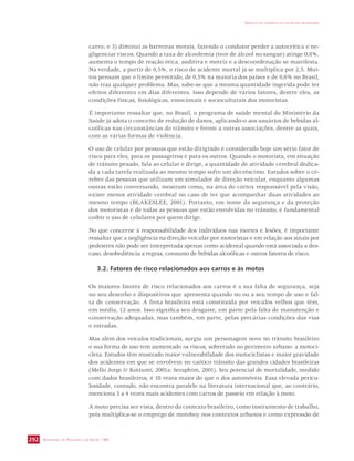 SECRETARIA DE VIGILÂNCIA EM SAÚDE / MS 
IMPACTO DA VIOLÊNCIA NA SAÚDE DOS BRASILEIROS 
292 
carro; e 3) diminui as barreiras morais, fazendo o condutor perder a autocrítica e ne-gligenciar 
riscos. Quando a taxa de alcoolemia (teor de álcool no sangue) atinge 0,8%, 
aumenta o tempo de reação ótica, auditiva e motriz e a descoordenação se manifesta. 
Na verdade, a partir de 0,5%, o risco de acidente mortal já se multiplica por 2,5. Mui-tos 
pensam que o limite permitido, de 0,5% na maioria dos países e de 0,6% no Brasil, 
não traz qualquer problema. Mas, sabe-se que a mesma quantidade ingerida pode ter 
efeitos diferentes em dias diferentes. Isso depende de vários fatores, dentre eles, as 
condições físicas, fisiológicas, emocionais e socioculturais dos motoristas. 
É importante ressaltar que, no Brasil, o programa de saúde mental do Ministério da 
Saúde já adota o conceito de redução de danos, aplicando-o aos usuários de bebidas al-coólicas 
nas circunstâncias do trânsito e frente a outras associações, dentre as quais, 
com as várias formas de violência. 
O uso de celular por pessoas que estão dirigindo é considerado hoje um sério fator de 
risco para eles, para os passageiros e para os outros. Quando o motorista, em situação 
de trânsito pesado, fala ao celular e dirige, a quantidade de atividade cerebral dedica-da 
a cada tarefa realizada ao mesmo tempo sofre um decréscimo. Estudos sobre o cé-rebro 
das pessoas que utilizam um simulador de direção veicular, enquanto algumas 
outras estão conversando, mostram como, na área do córtex responsável pela visão, 
existe menos atividade cerebral no caso de ter que acompanhar duas atividades ao 
mesmo tempo (BLAKESLEE, 2001). Portanto, em nome da segurança e da proteção 
dos motoristas e de todas as pessoas que estão envolvidas no trânsito, é fundamental 
coibir o uso de celulares por quem dirige. 
No que concerne à responsabilidade dos indivíduos nas mortes e lesões, é importante 
ressaltar que a negligência na direção veicular por motoristas e em relação aos sinais por 
pedestres não pode ser interpretada apenas como acidental quando está associada a des-caso, 
desobediência a regras, consumo de bebidas alcoólicas e outros fatores de risco. 
3.2. Fatores de risco relacionados aos carros e às motos 
Os maiores fatores de risco relacionados aos carros é a sua falta de segurança, seja 
no seu desenho e dispositivos que apresenta quando no ou a seu tempo de uso e fal-ta 
de conservação. A frota brasileira está constituída por veículos velhos que têm, 
em média, 12 anos. Isso significa seu desgaste, em parte pela falta de manutenção e 
conservação adequadas, mas também, em parte, pelas precárias condições das vias 
e estradas. 
Mas além dos veículos tradicionais, surgiu um personagem novo no trânsito brasileiro 
e sua forma de uso tem aumentado os riscos, sobretudo no perímetro urbano: a motoci-cleta. 
Estudos têm mostrado maior vulnerabilidade dos motociclistas e maior gravidade 
dos acidentes em que se envolvem no caótico trânsito das grandes cidades brasileiras 
(Mello Jorge  Koizumi, 2001a; Seraphim, 2001). Seu potencial de mortalidade, medido 
com dados brasileiros, é 10 vezes maior do que o dos automóveis. Essa elevada pericu-losidade, 
contudo, não encontra paralelo na literatura internacional que, ao contrário, 
menciona 3 a 4 vezes mais acidentes com carros de passeio em relação à moto. 
A moto precisa ser vista, dentro do contexto brasileiro, como instrumento de trabalho, 
pois multiplica-se o emprego de motoboy nos contextos urbanos e como expressão de 
 