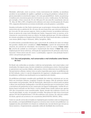 IMPACTO DA VIOLÊNCIA NA SAÚDE DOS BRASILEIROS 
liberdade, sobretudo, entre os jovens. Como instrumento de trabalho, os motoboys 
atendem às necessidades de rapidez e agilidade na entrega de produtos e solução de ne-gócios 
associadas à economia de espaço e de custo que possibilitam. Assim, sua presença 
e tendência de crescimento parecem irreversíveis no curto e médio prazo. Em São Paulo, 
por exemplo, a frota cresceu de 2% em 1982 para 6% nos anos 90 e atualmente está em 
7%. Mas, de 1992 a 1997, a freqüência de acidentes com esses veículos passou de 4% para 
19%, enquanto diminuíram os eventos envolvendo carros de passeio e caminhões. 
Estudos realizados em São Paulo mostram que as principais vítimas dos acidentes de 
motocicleta são os adultos de 20 a 30 anos, do sexo masculino, que estavam trabalhan-do. 
Cerca de 5% não usavam capacete. Entre os sobreviventes, os membros inferiores 
foram as partes do corpo mais afetadas por lesões. Enquanto entre os mortos, os fe-rimentos 
se concentraram mais na cabeça. Os dados apontam que 31% dos acidentes 
de trânsito atendidos no Hospital das Clínicas de São Paulo foram devidos a acidentes 
com motos (Mello Jorge  Koizumi, 2001a; Seraphim, 2001). 
O conhecimento acumulado destaca que a prevenção de acidente de moto no tráfego 
das grandes cidades deve considerar o fator humano, a partir do treinamento dos 
usuários, do controle da velocidade e do serpentear entre os carros. O fator veicu-lar, 
através do cuidado na construção e manutenção das motos. O fator via, com a 
implantação de faixas seletivas, utilização de equipamentos de proteção como luvas, 
macacão e botas meio-cano de couro e acolchoados; capacete com proteção facial e 
colete com proteção para tórax. 
3.3. Vias mal projetadas, mal conservadas e mal sinalizadas como fatores 
SECRETARIA DE VIGILÂNCIA EM SAÚDE / MS 293 
de risco 
No Brasil, são conhecidas as estradas e rodovias mal projetadas, mal conservadas e mal 
sinalizadas. Em alguns casos, elas são verdadeiros caminhos para a morte. Outros perigos 
se apresentam nas ruas das cidades, onde pontos críticos evidenciam riscos reincidentes. 
Nos perímetros urbanos, muitas vezes as ações requeridas para sanar os problemas são 
de fácil solução, como é o caso de alargamento de esquinas e calçadas para a circulação 
de pedestres, melhoria nas sinalizações ou na engenharia de trânsito. 
Os problemas principais causados pela qualidade das rodovias costumam ser os con-flitos 
em travessias urbanas, ocupação irregular do espaço, falta de proteção lateral, 
intercessões mal projetadas, falta de iluminação, obstruções ou aclives junto às pistas 
e obras com sinalização inadequada e com falta de proteção para os transeuntes, como 
a inexistência de passarelas ou sua construção em lugares inadequados. Análise de aci-dentes 
fatais realizada em São Paulo e várias cidades desse estado indicou que apenas 
10% dos cruzamentos eram semaforizados. Quase metade dos acidentes ocorreu em 
vias de pista dupla, ou seja, em grandes avenidas. Nas pistas de mão única ocorreram 
apenas 14% dos atropelamentos e 12% dos acidentes com vítimas. De cada sete aciden-tes 
fatais, apenas um aconteceu em cruzamento (MALVESTIO; SOUSA, 2001). 
Tanto no caso de carros não revisados ou impróprios para transitar como na insegurança 
das estradas, a irresponsabilidade de quem se aventura num veículo com problemas e as 
negligências das autoridades em relação às condições das vias são fatores que tornam os 
riscos maiores e, freqüentemente, passando a idéia de fatalidade das ocorrências. 
 