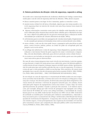 SECRETARIA DE VIGILÂNCIA EM SAÚDE / MS 
IMPACTO DA VIOLÊNCIA NA SAÚDE DOS BRASILEIROS 
294 
4. Fatores protetores da direção: cinto de segurança, capacete e airbag 
De acordo com a Associação Brasileira de Acidentes e Medicina de Tráfego, existem boas 
razões para o uso do cinto de segurança (Revista da Abramet, 1998), dentre as quais: 
• deixa o usuário preso a seu lugar. Se for o motorista, ajuda-o a controlar o carro; 
• mesmo numa colisão leve de baixa velocidade, alguém que não esteja usando o cin-to 
de segurança bate no interior do veículo com uma força muitas vezes maior do 
que seu corpo; 
• Alguma informações constantes nesta parte do trabalho estão baseadas em outro 
texto elaborado pelas mesmas duas autoras deste trabalho para o Ministério da Saú-de, 
com o objetivo de publicação de um guia de orientação para a redução da morbi-mortalidade 
por acidentes de trânsito (Ministério da Saúde, 2001a). 
• os ferimentos graves ocorridos com passageiros de veículos motorizados, freqüentemen-te, 
são causados por pessoas arremessadas umas contra as outras durante uma colisão; 
• numa colisão, o não uso do cinto pode lançar o passageiro pelo pára-brisa ou pela 
porta, contra árvores, pedras, postes; ou ainda ele pode ser atropelado pelo seu 
próprio carro ou de outros; 
• os airbags não substituem o cinto de segurança. Esses dispositivos, quando ativados, 
reduzem o movimento frontal da parte superior do corpo e minimizam o impacto. 
Mas, eles são desenhados, sobretudo, para oferecer proteção contra colisão frontal; 
• se acontecer um incêndio ou imersão do carro numa colisão, quem usa cinto poderá 
estar mais alerta para se desvencilhar. 
No caso de uma criança pequena estar num veículo em movimento, é preciso assegu-rar 
que durante o trajeto ele esteja presa à sua cadeirinha, pois é de domínio público o 
conhecimento de que ninguém consegue segurar um bebê numa colisão. Igualmente, 
não há razão para que uma mulher grávida não use o cinto de segurança. É errônea a 
crença de que o cinto prejudica o bebê na sua barriga. Pelo contrário, ele estará mais 
protegido com o uso do cinto de três pontas pela futura mamãe (FARIA, 1999; FONSE-CA; 
PAES, 2000; GRAVIDEZ..., 1998; UNIVERSIDADE DE SARAGOZA, 2001). 
Se em relação ao cinto de segurança e à manutenção de bebês atados em seus respec-tivos 
carrinhos não há dúvidas, o mesmo não ocorre em relação ao airbag para a segu-rança 
de crianças. Em diversos países, foi detectada associação desse dispositivo com 
várias mortes de meninos e meninas de pequeno tamanho que, em colisões, foram 
sufocados pelo impacto do equipamento contra seus rostos e corpos. Hoje, há vários 
aperfeiçoamentos do produto visando à proteção dos usuários. A lei federal ameri-cana, 
por exemplo, obriga que todo veículo de passageiro seja equipado com airbag. 
Com mais de 80 milhões de carros com airbag instalados, a mortalidade de criança 
baixou para 9 no ano 2000, tendo havido 30 mortes em 1998 e 26 em 1996. O declínio 
foi atribuído às modificações realizadas pela indústria automobilística, reduzindo a 
força necessária para o acionamento do airbag e melhorando a distribuição das forças 
quando do enchimento do dispositivo. A segurança dos veículos, tão importante para 
um trânsito seguro, é fruto principalmente das exigências da sociedade civil movida 
pela consciência social e por campanha de educação pública sobre seus benefícios e 
riscos (FONSECA; PAES, 2000; FARIA, 1999). 
 