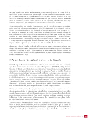 IMPACTO DA VIOLÊNCIA NA SAÚDE DOS BRASILEIROS 
No caso brasileiro, o airbag ainda se constitui num complemento de carros de luxo, 
sendo fator de encarecimento e apresentado como status do dono do veículo. Portan-to, 
faz parte do avanço da consciência de segurança no trânsito a exigência de uni-versalização 
do equipamento. Especialistas mostram que, também, a maior adesão ao 
cinto de segurança ocorreu com a aplicação de leis rigorosas, criando uma mudança 
cultural responsável por uma grande diminuição do número de mortes. 
Uma pesquisa feita nos Estados Unidos sobre o uso de cinto de segurança (PICKLER, 
2001) forneceu informações que podem ser universalizadas. A investigação contem-plou 
175 mil motoristas e 50 mil passageiros em 2000 pontos do país. Cerca de 73% 
da população aderiram ao cinto. Essa adesão, aliada a um maior uso de airbags, fez 
que o número de crianças mortas no trânsito caísse de 25 em 1996 para 6 em 2000. O 
número de carros com airbags já devidamente corrigido subiu de 22 para 80 milhões. 
Constatou-se que o cinto de segurança pode diminuir de 40 a 50% das mortes; e 45 
a 55% das lesões mais graves. No caso da motocicleta, o equipamento protetor mais 
importante é o capacete, que reduz de 54 a 37% das lesões de cabeça e face. 
Quase não existem estudos no Brasil sobre o uso de capacete por motociclistas, mas 
se sabe que a presença dos mesmos nos casos de acidentes de trânsito previne os trau-matismos 
cranianos, evitam a mortalidade e as seqüelas graves. É ainda comum no 
País, motocicletas circularem sem equipamentos devidos, impunemente, colocando 
em risco sua própria vida. 
SECRETARIA DE VIGILÂNCIA EM SAÚDE / MS 295 
5. Por um sistema viário solidário e promotor da cidadania 
Trabalhar para diminuir a violência no trânsito com certeza é uma meta complexa 
que deve incluir ações intersetoriais e interdisciplinares (MONTAL, 2001). Ter um 
trânsito civilizado não é fácil. Dentre os vários motivos que tornam essa tarefa difícil, 
destaca-se a ambigüidade com que o veículo é tratado no País e no mundo. Dentre os 
símbolos sociais mais importantes do mundo ocidental contemporâneo, a posse e a re-presentação 
simbólica de um veículo a motor se vincula à vida moderna, confortável, 
à velocidade, ao status e ao poder. Associada ao veículo, a mídia passa a imagem de do-mínio, 
prestígio, conquista, sucesso, liberdade e prazer, erotismo, deleite e felicidade. 
Torna-se difícil, pois, chamar a sociedade ao cumprimento da lei e convocá-la à solida-riedade 
e à convivência pacífica no trânsito perante apelos tão poderosos e tentadores 
que atentam, sobretudo, contra a prudência, o cuidado e a parcimônia. 
Para que o trânsito, na sua função, dentre outras, de transportar pessoas e mercado-rias, 
seja encarado de forma positiva a evitar lesões, incapacidades e mortes, é indis-pensável 
que as partes nele envolvidas tenham o objetivo comum de reduzir drasti-camente 
esses eventos evitáveis. Para isso, é preciso a união de usuários, governos, 
indústrias, ONGs, responsáveis pela construção das vias públicas, sociedade civil e, 
de maneira especial, o sistema de saúde. 
A meta aspirada pelo Parlamento Sueco, por exemplo, de reduzir ao marco zero o nú-mero 
de lesões, traumas e mortes, é de difícil alcance no Brasil, visto que os fatores de 
segurança no trânsito dependem essencialmente de: 1) eliminação de erros humanos e 
de falhas nas vias; 2) controle de risco dos veículos; 3) qualidade dos serviços hospita- 
 
