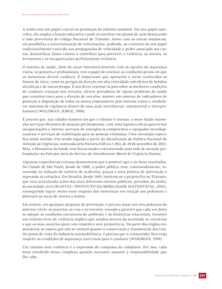 IMPACTO DA VIOLÊNCIA NA SAÚDE DOS BRASILEIROS 
A mídia tem um papel crucial na promoção do trânsito saudável. Por seu papel espe-cífico, 
ela amplia a função educativa e pode se envolver em planos de ação destacando 
o lado preventivo do Código Nacional de Trânsito. Junto com as outras instâncias, 
ela possibilita a universalização de informações, podendo, ao contrário do seu papel 
tradicionalmente exercido nas propagandas de velocidade e poder associado aos car-ros, 
desmitificar falsos valores e contribuir para prevenir a violência, as mortes, os 
ferimentos e as incapacitações perfeitamente evitáveis. 
O sistema de saúde, além de atuar intersetorialmente com os agentes da segurança 
viária, os gestores e profissionais, tem o papel de orientar as condições gerais em que 
os motoristas devem conduzir. É importante que apresente e torne conhecidos os 
fatores de risco, como os perigos da direção em alta velocidade sob efeitos de bebidas 
alcoólicas e de outras drogas. É seu dever orientar os pais sobre as melhores condições 
de conduzir crianças nos veículos; alertar portadores de algum problema de saúde 
que constitui risco para a direção de veículos; manter um sistema de indicadores de 
proteção à disposição de todos os atores responsáveis pelo sistema viário e estabele-cer 
sistemas de vigilância dentro de uma ação interfatorial, intersetorial e interpro-fissional 
SECRETARIA DE VIGILÂNCIA EM SAÚDE / MS 297 
(WALDMAN; JORGE, 1999). 
É preciso que, nas cidades maiores em que o trânsito é intenso, o setor Saúde mante-nha 
serviços eficientes de atenção pré-hospitalar, com uma logística eficaz para evitar 
incapacitações e mortes; serviços de emergência competentes e equipados tecnologi-camente 
e serviços de reabilitação para as pessoas vitimadas. Uma estratégia especí-fica 
nesse sentido vem sendo seguida a partir da oficialização da Política Nacional de 
Atenção às Urgências, instituída pela Portaria GM n.o 1.863, de 29 de setembro de 2003. 
Nela, o Ministério da Saúde vem financiando e estruturando uma rede de atenção pré-hospitalar 
no País por meio do Serviço de Atendimento Móvel de Urgência (Samu). 
Algumas experiências exitosas demonstram que é possível agir e ter bons resultados. 
Na Cidade de São Paulo, desde de 1988, o poder público vem, continuadamente, in-vestindo 
na redução do número de acidentes, graças a uma política de prevenção e 
repressão às infrações. Em Brasília, desde 1995, instituiu-se o projeto Paz no Trânsito, 
que vem articulando ações dos mais diferentes setores públicos, privados, da mídia, 
da sociedade civil (RUAVIVA - INSTITUTO DA MOBILIDADE SUSTENTÁVEL, 2002), 
conseguindo lograr muito mais respeito dos motoristas em relação aos pedestres e 
diminuir as taxas de mortes e lesões. 
Em síntese, em qualquer proposta de prevenção, é preciso atuar nos três pedestais do 
sistema viário: os usuários, as vias e os veículos, visando a garantir que cada um deles 
se adeqüe às condições estruturais do ambiente e às dinâmicas relacionais. Garantir 
um trânsito livre de violência implica que amplos setores da sociedade se envolvam 
e que os seus usuários ajam com respeito e sem prepotência. Da parte dos órgãos res-ponsáveis, 
se espera que não se omitam quanto à conservação e manutenção das vias. 
Do ponto de vista da indústria automobilística, é preciso que o consumidor lhes exija 
respeito às condições de segurança universais para o condutor (WAKSMAN, 1999). 
Um trânsito sem violência é a expressão de conquista da cidadania. Por isso, cada 
setor envolvido nessa complexa questão necessita assumir a responsabilidade que 
lhe cabe. 
 