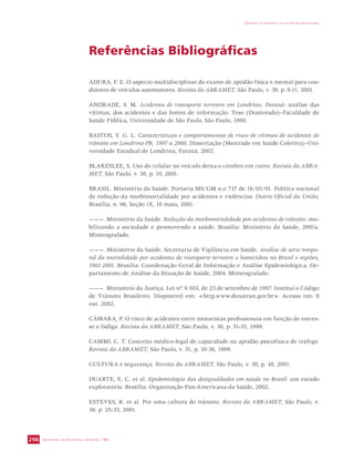 SECRETARIA DE VIGILÂNCIA EM SAÚDE / MS 
IMPACTO DA VIOLÊNCIA NA SAÚDE DOS BRASILEIROS 
298 
Referências Bibliográficas 
ADURA, F. E. O aspecto multidisciplinar do exame de aptidão física e mental para con-dutores 
de veículos automotores. Revista da ABRAMET, São Paulo, v. 39, p. 8-11, 2001. 
ANDRADE, S. M. Acidentes de transporte terrestre em Londrina, Paraná: análise das 
vítimas, dos acidentes e das fontes de informação. Tese (Doutorado)–Faculdade de 
Saúde Pública, Universidade de São Paulo, São Paulo, 1998. 
BASTOS, Y. G. L. Características e comportamentos de risco de vítimas de acidentes de 
trânsito em Londrina-PR, 1997 a 2000. Dissertação (Mestrado em Saúde Coletiva)–Uni-versidade 
Estadual de Londrina, Paraná, 2002. 
BLAKESLEE, S. Uso do celular no veículo deixa o cérebro em curto. Revista da ABRA-MET, 
São Paulo, v. 38, p. 10, 2001. 
BRASIL. Ministério da Saúde. Portaria MS/GM n.o 737 de 16/05/01. Política nacional 
de redução da morbimortalidade por acidentes e violências. Diário Oficial da União, 
Brasília, n. 96, Seção 1E, 18 maio, 2001. 
———. Ministério da Saúde. Redução da morbimortalidade por acidentes de trânsito: mo-bilizando 
a sociedade e promovendo a saúde. Brasília: Ministério da Saúde, 2001a. 
Mimeografado. 
———. Ministério da Saúde. Secretaria de Vigilância em Saúde. Análise de série tempo-ral 
da mortalidade por acidentes de transporte terrestre e homicídios no Brasil e regiões, 
1981-2001. Brasília: Coordenação Geral de Informação e Análise Epidemiológica, De-partamento 
de Análise da Situação de Saúde, 2004. Mimeografado. 
———. Ministério da Justiça. Lei nº 9.503, de 23 de setembro de 1997. Institui o Código 
de Trânsito Brasileiro. Disponível em: http.www.denatran.gov.br. Acesso em: 8 
out. 2002. 
CÂMARA, P. O risco de acidentes entre motoristas profissionais em função de estres-se 
e fadiga. Revista da ABRAMET, São Paulo, v. 30, p. 31-35, 1999. 
CAMMI, C. T. Conceito médico-legal de capacidade ou aptidão psicofísica de tráfego. 
Revista da ABRAMET, São Paulo, v. 31, p. 10-36, 1999. 
CULTURA e segurança. Revista da ABRAMET, São Paulo, v. 38, p. 48, 2001. 
DUARTE, E. C. et al. Epidemiologia das desigualdades em saúde no Brasil: um estudo 
exploratório. Brasília: Organização Pan-Americana da Saúde, 2002. 
ESTEVES, R. et al. Por uma cultura do trânsito. Revista da ABRAMET, São Paulo, v. 
36, p. 25-35, 2001. 
 