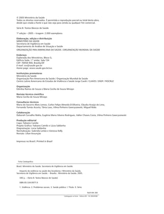 © 2005 Ministério da Saúde 
Todos os direitos reservados. É permitida a reprodução parcial ou total desta obra, 
desde que citada a fonte e que não seja para venda ou qualquer fim comercial. 
Série B. Textos Básicos de Saúde 
1ª edição – 2005 – tiragem: 2.000 exemplares 
Elaboração, edição e distribuição 
MINISTÉRIO DA SAÚDE 
Secretaria de Vigilância em Saúde 
Departamento de Análise de Situação e Saúde 
ORGANIZAÇÃO PAN-AMERICANA DA SAÚDE / ORGANIZAÇÃO MUNDIAL DA SAÚDE 
Endereço 
Esplanada dos Ministérios, Bloco G, 
Edifício Sede, 1.º andar, Sala 134 
CEP: 70058-900, Brasília/DF 
E-mail: svs@saude.gov.br 
Home page: www.saude.gov.br/svs 
Instituições promotoras 
Ministério da Saúde 
Organização Pan-Americana da Saúde / Organização Mundial da Saúde 
Centro Latino Americano de Estudos de Violência e Saúde Jorge Careli / CLAVES / ENSP / FIOCRUZ 
Organização 
Edinilsa Ramos de Souza e Maria Cecília de Souza Minayo 
Revisão técnico-científica 
Maria Cecília de Souza Minayo 
Consultores técnicos 
Maria do Socorro Alves Lemos, Carlos Felipe Almeida D’Oliveira, Cláudia Araújo de Lima, 
Fernando Tomás Acosta, Tânia Loes, Vilma Pinheiro Gawryszewski, Miguel Malo 
Colaboração 
Deborah Carvalho Malta, Eugênia Maria Silveira Rodrigues, Valter Chaves Costa, Vilma Pinheiro Gawryszewski 
Produção editorial 
Capa: Fabiano Camilo 
Projeto Gráfico: Fabiano Camilo e Lúcia Saldanha 
Diagramação: Lúcia Saldanha 
Normalização: Gabriela Leitão e Vanessa Kelly 
Revisão: Lílian Assunção 
Impresso no Brasil / Printed in Brazil 
Ficha Catalográfica 
Brasil. Ministério da Saúde. Secretaria de Vigilância em Saúde. 
Impacto da violência na saúde dos brasileiros / Ministério da Saúde, 
Secretaria de Vigilância em Saúde. – Brasília : Ministério da Saúde, 2005. 
340 p. – (Série B. Textos Básicos de Saúde) 
ISBN 85-334-0977-X 
1. Violência. 2. Problemas sociais. 3. Saúde pública. I. Título. II. Série. 
NLM WA 308 
Catalogação na fonte – Editora MS – OS 2005/0580 
 