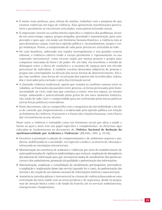 IMPACTO DA VIOLÊNCIA NA SAÚDE DOS BRASILEIROS 
• É muito mais profícuo, para efeitos de análise, trabalhar com a proposta de que 
existem violências em lugar de violência. Elas apresentam manifestações particu-lares 
SECRETARIA DE VIGILÂNCIA EM SAÚDE /MS 29 
e geralmente se encontram articuladas, umas potencializando outras. 
• É importante investir no conhecimento específico e empírico dos problemas, levan-do 
em conta tempo, espaço, grupos atingidos, gravidade e representação, para com-preender 
e para agir: em sendo um fenômeno humano-histórico, a violência está aí 
para dramatizar causas, trazê-las à opinião pública e, incomodamente, propor e exi-gir 
mudanças. Porém, a compreensão de cada parte precisa ser articulada ao todo. 
• No caso brasileiro, sobretudo nas regiões metropolitanas e nos grandes centros 
urbanos, a violência coletiva tende a vicejar persistente e vigorosamente na sua 
expressão instrumental, como recurso usado por muitas pessoas e grupos para 
conquistar mercados de bens e de poder. De um lado, ela manifesta o sentido de 
defasagem entre a oferta de condições e a escassez de espaços para um elevado 
percentual de indivíduos. E também vocaliza demandas subjetivas de pessoas e 
grupos não contemplados na direção das novas formas de desenvolvimento. Ela é, 
por isso também, uma forma de vocalização dos sujeitos não reconhecidos, rejeita-dos 
e marcados pela exclusão e pela discriminação social. 
• A chamada violência tradicional, aquela que ressalta os conflitos comuns entre os 
cidadãos, as frustrações das paixões entre gêneros, os furtos provocados pela fome, 
necessidade ou vício, tudo isso que continua a existir, tem seu espaço, ao mesmo 
tempo, subsumido e potencializado pelos gritos de um novo momento histórico, 
não ainda de todo claro e compreendido para ser enfrentado pelas forças políticas 
(novas forças políticas) renovadoras. 
• Neste documento, não se compartilha com o imaginário da inevitabilidade e da fal-ta 
de controle que freqüentemente é evidenciado pela opinião pública em relação 
ao fenômeno da violência. O presente e o futuro são criações humanas, com o barro 
das circunstâncias ao seu alcance. 
Neste texto a violência é entendida como um fenômeno social que afeta a saúde e 
frente ao qual o setor tem um papel específico e complementar. As diretrizes aqui 
colocadas se fundamentam no documento de “Política Nacional de Redução da 
morbimortalidade por Acidentes e Violências” (BRASIL, 2001, p. 25-38): 
• Incentivo à promoção à adoção de comportamentos e de ambientes seguros e sau-dáveis, 
mobilizando-se a sociedade, em especial a mídia e os setores de educação e 
reforçando-se estratégias intersetoriais; 
• Monitorização da ocorrência de acidentes e violências por meio do estabelecimento de 
ações padronizadas de vigilância epidemiológica que incluam: ampliação da abrangência 
dos sistemas de informação para que incorporem dados de atendimento dos pronto-so-corros 
e dos ambulatórios; promoção da qualidade e padronização das informações; 
• Sistematização, ampliação e consolidação do atendimento pré-hospitalar, prevendo-se 
a ampliação e implantação desse tipo serviço (quando for o caso), da padronização das 
normas e da criação de um sistema nacional de informações relativas a esses serviços; 
• Assistência interdisciplinar e intersetorial às vítimas de violência buscando-se uma 
articulação do setor saúde com as áreas jurídicas e de segurança, desde os progra-mas 
de atenção básica como o de Saúde da Família até os serviços ambulatoriais, 
emergenciais e hospitalares; 
 