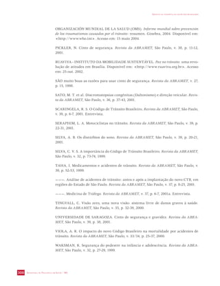 SECRETARIA DE VIGILÂNCIA EM SAÚDE / MS 
IMPACTO DA VIOLÊNCIA NA SAÚDE DOS BRASILEIROS 
300 
ORGANIZACIÓN MUNDIAL DE LA SALUD (OMS). Informe mundial sobre prevención 
de los traumatismos causados por el tránsito: resumen. Ginebra, 2004. Disponível em: 
http://www.who.int. Acesso em: 15 maio 2004. 
PICKLER, N. Cinto de segurança. Revista da ABRAMET, São Paulo, v. 38, p. 11-12, 
2001. 
RUAVIVA - INSTITUTO DA MOBILIDADE SUSTENTÁVEL. Paz no trânsito: uma revo-lução 
de atitudes em Brasília. Disponível em: http://www.ruaviva.org.br. Acesso 
em: 25 out. 2002. 
SÃO muito boas as razões para usar cinto de segurança. Revista da ABRAMET, v. 27, 
p. 15, 1998. 
SATO, M. T. et al. Discromatopsias congênitas (Daltonismo) e direção veicular. Revis-ta 
da ABRAMET, São Paulo, v. 36, p. 37-43, 2001. 
SCARINGELA, R. S. O Código de Trânsito Brasileiro. Revista da ABRAMET, São Paulo, 
v. 39, p. 6-7, 2001. Entrevista. 
SERAPHIM, L. A. Motociclistas no trânsito. Revista da ABRAMET, São Paulo, v. 39, p. 
22-31, 2001. 
SILVA, A. B. Os distúrbios do sono. Revista da ABRAMET, São Paulo, v. 39, p. 20-21, 
2001. 
SILVA, C. V. S. A importância do Código de Trânsito Brasileiro. Revista da ABRAMET, 
São Paulo, v. 32, p. 73-74, 1999. 
TAHA, I. Medicamentos e acidentes de trânsito. Revista da ABRAMET, São Paulo, v. 
30, p. 52-53, 1999. 
———. Análise de acidentes de trânsito: antes e após a implantação do novo CTB, em 
regiões do Estado de São Paulo. Revista da ABRAMET, São Paulo, v. 37, p. 8-25, 2001. 
———. Medicina de Tráfego. Revista da ABRAMET, v. 37, p. 6-7, 2001a. Entrevista. 
TINGVALL, C. Visão zero, uma nova visão: sistema livre de danos graves à saúde. 
Revista da ABRAMET, São Paulo, v. 35, p. 32-39, 2000. 
UNIVERSIDADE DE SARAGOZA. Cinto de segurança e gravidez. Revista da ABRA-MET, 
São Paulo, v. 39, p. 38, 2001. 
VIOLA, A. R. O impacto do novo Código Brasileiro na mortalidade por acidentes de 
trânsito. Revista da ABRAMET, São Paulo, v. 33/34, p. 25-37, 2000. 
WAKSMAN, R. Segurança do pedestre na infância e adolescência. Revista da ABRA-MET, 
São Paulo, v. 32, p. 27-29, 1999. 
 