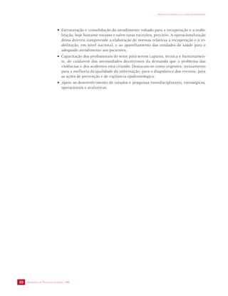 SECRETARIA DE VIGILÂNCIA EM SAÚDE / MS 
IMPACTO DA VIOLÊNCIA NA SAÚDE DOS BRASILEIROS 
30 
• Estruturação e consolidação do atendimento voltado para a recuperação e a reabi-litação, 
hoje bastante escasso e salvo raras exceções, precário. A operacionalização 
dessa diretriz compreende a elaboração de normas relativas à recuperação e à re-abilitação, 
em nível nacional, e ao aparelhamento das unidades de saúde para o 
adequado atendimento aos pacientes; 
• Capacitação dos profissionais do setor para serem capazes, técnica e humanamen-te, 
de cuidarem das necessidades decorrentes da demanda que o problema das 
violências e dos acidentes está criando. Destacam-se como urgentes: treinamento 
para a melhoria da qualidade da informação; para o diagnóstico dos eventos; para 
as ações de prevenção e de vigilância epidemiológica; 
• Apoio ao desenvolvimento de estudos e pesquisas interdisciplinares, estratégicas, 
operacionais e avaliativas. 
 