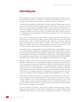 SECRETARIA DE VIGILÂNCIA EM SAÚDE / MS 
IMPACTO DA VIOLÊNCIA NA SAÚDE DOS BRASILEIROS 
314 
Introdução 
Este capítulo tem o intuito de analisar criticamente o processo de construção da in-formação 
sobre acidentes e violências no campo da Saúde Pública, a partir de sua 
geração, sistematização, disseminação e uso científico, social e estratégico. 
A melhoria da qualidade da informação é um dos elementos fundamentais para dar 
mais precisão aos processos de tomada de decisão, mormente, em relação a um tema 
tão crucial e urgente para a sociedade brasileira como os acidentes e as violências. Ao 
abordar essa questão considera-se que o acesso à informação é direito essencial a todo 
e qualquer cidadão, tanto no que se refere ao conhecimento sobre o fenômeno quanto 
no compartilhamento de propostas de ações de prevenção por parte das instituições 
e da sociedade civil. 
Revisando os estudos nacionais que analisam a informação sobre mortalidade por 
causas externas na década de 90, Njaine e Souza (2003) constataram que uma grande 
parcela deles se refere a informações locais sobre acidentes e violências. Algumas 
dessas investigações procuram ampliar a reflexão sobre problemas detectados nos 
dados dos sistemas locais sobre morbimortalidade por causas externas para o nível 
nacional, visando a propor soluções para melhoria em ambos âmbitos. 
As questões mais cruciais apontadas por alguns trabalhos são: a) necessidade de aumen-tar 
o nível de cobertura do SIM, que corresponde hoje a 80% de todos os óbitos ocorridos 
no País, sendo que nas regiões Norte, Nordeste e Centro-Oeste ela pode ser ainda menor; 
b) necessidade de otimização da informação no âmbito local; c) necessidade de capaci-tação 
dos profissionais que lidam com os registros (MACHADO, 1991; GAWRYSZEWSKI, 
1995; SOUZA et al., 1996; D’ÁVILA, 1997; JORGE et al., 1997; KFOURI et al., 2000). 
Estudos e análises críticas de bancos de dados na última década dão ênfase às lacunas 
neles detectadas e destacam a necessidade de melhoria da informação, principalmen-te 
no caso do preenchimento da Declaração de Óbito. Esse documento, que constitui 
a fonte primária de informação sobre a mortalidade possui limitações, sobretudo, 
no que se refere ao seu preenchimento. Persiste como prática dos setores e profissio-nais 
responsáveis por essas informações uma cultura de omissão de dados relevantes 
como raça ou cor, ocupação e nível de escolaridade da vítima que deixam de ser infor-madas 
ou costumam ser pouco fidedignas (REIS, 1999; DRUMOND JR. et al., 1999). 
O indicador utilizado na verificação da qualidade da informação sobre causas exter-nas 
é a proporção de óbitos registrados como “Eventos (fatos) cuja intenção é indeter-minada” 
(códigos Y-10 a Y-34 da Classificação Internacional de Doenças, 10.a revisão 
– CID10). Esses eventos são assim classificados por que as autoridades médicas ou le-gais 
não dispõem de informações suficientes para caracterizá-los como um acidente, 
uma lesão auto-infligida ou uma agressão. 
O Instituto Médico-Legal (IML), órgão que por exigência legal deve atestar todos os 
óbitos por causas externas no Brasil, após a necropsia, tem um papel fundamental na 
qualificação dos dados por causas externas. Segundo alguns autores, um dos fatores 
 