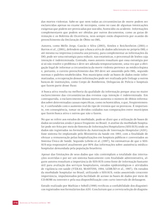SECRETARIA DE VIGILÂNCIA EM SAÚDE / MS 
IMPACTO DA VIOLÊNCIA NA SAÚDE DOS BRASILEIROS 
316 
das mortes violentas. Sabe-se que nem todas as circunstâncias de morte podem ser 
esclarecidas apenas no exame de necropsia, como no caso de algumas intoxicações 
exógenas que podem ser provocadas por suicídio, homicídio ou acidente. Informações 
complementares que podem ser obtidas por outros documentos, como as guias de 
remoção e os Boletins de Ocorrência, nem sempre estão disponíveis por ocasião do 
preenchimento da Declaração de Óbito no IML. 
Autores, como Mello Jorge, Cascão e Silva (2003), Simões e Reichenheim (2001) e 
Barros et al., (2001), defendem que a busca ativa de dados adicionais no próprio IML e 
até mesmo na imprensa (consulta aos jornais), para complementar as informações da 
DO, pode ser uma estratégia para reduzir, nas estatísticas, o percentual de lesões cuja 
intenção é indeterminada. Contudo, esses autores ressaltam que essa estratégia por 
si só não resolve o problema e deve ser adotada temporariamente, uma vez que a obri-gação 
legal de informar a circunstância da morte violenta pertence ao médico-legista 
e, portanto, o correto preenchimento das DO deve ser assumido pelo IML, segundo 
normas e padrões estabelecidos. Nos municípios onde as bases de dados estão infor-matizadas, 
a recuperação dessas informações pode ser realizada pelo linkage a outros 
bancos de instituições, como Corpo de Bombeiros, Delegacias de Polícia e hospitais 
que fazem parte desse fluxo. 
A busca ativa resulta na melhoria da qualidade da informação porque atua no maior 
esclarecimento das circunstâncias dos eventos cuja intenção é indeterminada. Em 
contrapartida, o esclarecimento dessas mortes aumenta o número de óbitos informa-dos 
sobre determinadas causas específicas, como os homicídios, o que, freqüentemen-te, 
é confundido com o aumento real do tipo de eventos que os provocou. É importan-te, 
em conseqüência, tomar os devidos cuidados nas comparações entre municípios 
que fazem busca ativa e outros que não o fazem. 
No que se refere aos estudos de morbidade, pode-se dizer que a utilização de bases de 
dados secundários ainda é pouco freqüente no Brasil. A análise da morbidade hospita-lar 
pode ser feita por meio do Sistema de Informações Hospitalares (SIH-SUS) onde os 
dados são registrados no formulário da Autorização de Internação Hospitalar (AIH). 
Esse sistema foi implantado pelo Ministério da Saúde em 1993, com a finalidade de 
efetuar a remuneração pelas hospitalizações em hospitais públicos e conveniados ao 
Sistema Único de Saúde. Segundo Lebrão et al. (1997), há estimativas de que o SIH-SUS 
seja responsável atualmente por 80% das informações sobre assistência médico-hospitalar 
demandada pela população brasileira. 
Apesar das limitações de seus dados que não contemplam a totalidade das interna-ções 
ocorridas e por ser um sistema basicamente com finalidade administrativa, al-guns 
autores ressaltam a importância do SIH-SUS como fonte de informação bastante 
útil para avaliação dos serviços hospitalares, estudos epidemiológicos e atividades 
de vigilância em saúde (VERAS; MARTINS, 1994; LEBRÃO et al., 1997). Os estudos 
da morbidade hospitalar no Brasil, utilizando o SIH-SUS, estão assumindo crescente 
importância, impulsionados pela facilidade de acesso às bases de dados por meio de 
CD-ROM ou internet e pela sua disponibilização com curto intervalo de defasagem. 
Estudo realizado por Mathias e Soboll (1998) verificou a confiabilidade dos diagnósti-cos 
registrados nos formulários das AIH. Concluíram que a correta seleção do diagnós- 
 
