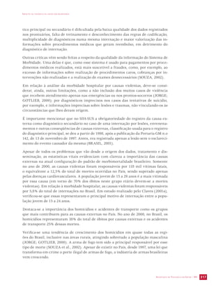 IMPACTO DA VIOLÊNCIA NA SAÚDE DOS BRASILEIROS 
tico principal ou secundário é dificultada pela baixa qualidade dos dados registrados 
nos prontuários, falta de treinamento e desconhecimento das regras de codificação, 
multiplicidade de diagnósticos numa mesma internação e maior valorização das in-formações 
sobre procedimentos médicos que geram reembolso, em detrimento do 
diagnóstico de internação. 
Outras críticas vêm sendo feitas a respeito da qualidade da informação do Sistema de 
Morbidade. Uma delas é que, como esse sistema é usado para pagamentos por proce-dimentos 
médicos realizados, está mais suscetível a fraudes, como, por exemplo, ao 
excesso de informações sobre realização de procedimentos caros, cobranças por in-tervenções 
não realizadas e a realização de exames desnecessários (SOUZA, 2002). 
Em relação à análise da morbidade hospitalar por causas violentas, deve-se consi-derar, 
ainda, outras limitações, como a não inclusão dos muitos casos de violência 
que recebem atendimento apenas nas emergências ou nos prontos-socorros (JORGE; 
GOTLIEB, 2000); por diagnósticos imprecisos nos casos das tentativas de suicídio, 
por exemplo, e informações imprecisas sobre lesões e traumas, não vinculando-os às 
circunstâncias que lhes deram origem. 
É importante mencionar que no SIH-SUS a obrigatoriedade do registro da causa ex-terna 
como diagnóstico secundário no caso de uma internação por lesões, envenena-mentos 
e outras conseqüências de causas externas, classificação usada para o registro 
do diagnóstico principal, se deu a partir de 1998, após a publicação da Portaria GM n.o 
142, de 13 de novembro de 1997. Antes, era registrada apenas a lesão sem o esclareci-mento 
SECRETARIA DE VIGILÂNCIA EM SAÚDE / MS 317 
do evento causador da mesma (BRASIL, 2001). 
Apesar de todos os problemas que vão desde a origem dos dados, tratamento e dis-seminação, 
as estatísticas vitais evidenciam com clareza a importância das causas 
externas na atual configuração do padrão de morbimortalidade brasileiro. Somente 
no ano de 2000, as causas violentas foram responsáveis por 118 mil vítimas fatais, 
o equivalente a 12,5% do total de mortes ocorridas no País, sendo superado apenas 
pelas doenças cardiovasculares. A população jovem de 15 a 29 anos é a mais vitimada 
por essa causa (em torno de 70% dos óbitos neste grupo etário devem-se a mortes 
violentas). Em relação à morbidade hospitalar, as causas violentas foram responsáveis 
por 5,8% do total de internações no Brasil. Em estudo realizado pelo Claves (2001a), 
verificou-se que essas representaram o principal motivo de internação entre a popu-lação 
jovem de 15 a 24 anos. 
Destaca-se a importância dos homicídios e acidentes de transporte como os grupos 
que mais contribuem para as causas externas no País. No ano de 2000, no Brasil, os 
homicídios representaram 38% do total de óbitos por causas externas e os acidentes 
de transporte 25% dessas mortes. 
Verifica-se uma tendência de crescimento dos homicídios em quase todas as regi-ões 
do Brasil, inclusive nas áreas rurais, atingindo sobretudo a população masculina 
(JORGE; GOTLIEB, 2000). A arma de fogo tem sido a principal responsável por esse 
tipo de morte (SOUZA et al., 2002). Apesar de existir no País, desde 1997, uma lei que 
transforma em crime o porte ilegal de armas de fogo, a indústria de armas brasileiras 
vem crescendo. 
 