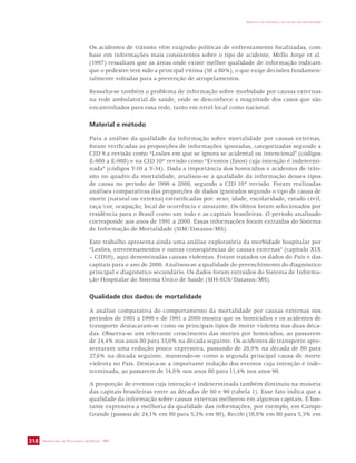SECRETARIA DE VIGILÂNCIA EM SAÚDE / MS 
IMPACTO DA VIOLÊNCIA NA SAÚDE DOS BRASILEIROS 
318 
Os acidentes de trânsito vêm exigindo políticas de enfrentamento focalizadas, com 
base em informações mais consistentes sobre o tipo de acidente. Mello Jorge et al. 
(1997) ressaltam que as áreas onde existe melhor qualidade de informação indicam 
que o pedestre tem sido a principal vítima (50 a 80%), o que exige decisões fundamen-talmente 
voltadas para a prevenção de atropelamentos. 
Ressalta-se também o problema de informação sobre morbidade por causas externas 
na rede ambulatorial de saúde, onde se desconhece a magnitude dos casos que são 
encaminhados para essa rede, tanto em nível local como nacional. 
Material e método 
Para a análise da qualidade da informação sobre mortalidade por causas externas, 
foram verificadas as proporções de informações ignoradas, categorizadas segundo a 
CID 9.a revisão como “Lesões em que se ignora se acidental ou intencional” (códigos 
E-980 a E-988) e na CID 10ª revisão como “Eventos (fatos) cuja intenção é indetermi-nada” 
(códigos Y-10 a Y-34). Dada a importância dos homicídios e acidentes de trân-sito 
no quadro da mortalidade, analisou-se a qualidade da informação desses tipos 
de causa no período de 1996 a 2000, segundo a CID 10ª revisão. Foram realizadas 
análises comparativas das proporções de dados ignorados segundo o tipo de causa de 
morte (natural ou externa) estratificadas por: sexo, idade, escolaridade, estado civil, 
raça/cor, ocupação, local de ocorrência e atestante. Os óbitos foram selecionados por 
residência para o Brasil como um todo e as capitais brasileiras. O período analisado 
corresponde aos anos de 1991 a 2000. Essas informações foram extraídas do Sistema 
de Informação de Mortalidade (SIM/Datasus/MS). 
Este trabalho apresenta ainda uma análise exploratória da morbidade hospitalar por 
“Lesões, envenenamentos e outras conseqüências de causas externas” (capítulo XIX 
– CID10), aqui denominadas causas violentas. Foram tratados os dados do País e das 
capitais para o ano de 2000. Analisou-se a qualidade do preenchimento do diagnóstico 
principal e diagnóstico secundário. Os dados foram extraídos do Sistema de Informa-ção 
Hospitalar do Sistema Único de Saúde (SIH-SUS/Datasus/MS). 
Qualidade dos dados de mortalidade 
A análise comparativa do comportamento da mortalidade por causas externas nos 
períodos de 1981 a 1990 e de 1991 a 2000 mostra que os homicídios e os acidentes de 
transporte destacaram-se como os principais tipos de morte violenta nas duas déca-das. 
Observa-se um relevante crescimento das mortes por homicídios, ao passarem 
de 24,4% nos anos 80 para 33,0% na década seguinte. Os acidentes de transporte apre-sentaram 
uma redução pouco expressiva, passando de 28,9% na década de 80 para 
27,6% na década seguinte, mantendo-se como a segunda principal causa de morte 
violenta no País. Destaca-se a importante redução dos eventos cuja intenção é inde-terminada, 
ao passarem de 14,8% nos anos 80 para 11,4% nos anos 90. 
A proporção de eventos cuja intenção é indeterminada também diminuiu na maioria 
das capitais brasileiras entre as décadas de 80 e 90 (tabela 1). Esse fato indica que a 
qualidade da informação sobre causas externas melhorou em algumas capitais. É bas-tante 
expressiva a melhoria da qualidade das informações, por exemplo, em Campo 
Grande (passou de 24,1% em 80 para 5,3% em 90), Recife (18,8% em 80 para 5,3% em 
 