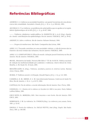 IMPACTO DA VIOLÊNCIA NA SAÚDE DOS BRASILEIROS 
SECRETARIA DE VIGILÂNCIA EM SAÚDE /MS 31 
Referências Bibliográficas 
ADORNO, S. A violência na sociedade brasileira: um painel inconcluso de uma demo-cracia 
não consolidada. Sociedade e Estado, [S.l.], v. 10, n. 2, p. 299-242, 1995. 
AGUDELO, S. F. La violência: un problema de salud publica que se agraba en la región. 
Boletin Epidemiológico de la OPS, [S.l.], v. 11, p. 01-07, 1990. 
———. Violência, cidadania e saúde pública. In: BARRETO, M. L. et al. (Org.). Equida-de 
e Saúde: contribuições da epidemiologia. Rio de Janeiro: FIOCRUZ, 1997. p. 39-62. 
ARENDT, H. Sobre a violência. Rio de Janeiro: Relume Dumará, 1994. 
———. Origens do totalitarismo. São Paulo: Companhia das Letras, 1990. 
ASSIS, S. G. Traçando caminhos em uma sociedade violenta: a vida de jovens não in-fratores 
e de seus irmãos não infratores. Rio de Janeiro: FIOCRUZ, 1999. 
ASSIS, S. G; CONSTANTINO P. Filhas do mundo: infração juvenil feminina no Rio de 
Janeiro. Rio de Janeiro: FIOCRUZ, 2001. 
BRASIL. Ministério da Saúde. Portaria MS/GM n.º 737 de 16/05/01. Política nacional 
de redução da morbimortalidade por acidentes e violências. Diário Oficial da União, 
Brasília, n. 96, Seção 1E, 18 maio, 2001. 
BRICEÑO-LEÓN, R. (Org.). Violencia, sociedad y justicia en América Latina. Buenos 
Aires: Clacso, 2002. 
BURKE, P. Violência social e civilização. Braudel Papers, [S.l.], v. 12, p. 1-8, 1995. 
CASSORLA, R. M.; SMEKE, E. L. M. Auto-destruição humana. Cadernos de Saúde Pú-blica, 
Rio de Janeiro, v. 10, n. 1, p. 61-73, 1994. 
CASTELLS, M. Fim do milênio: a era da informação. Rio de Janeiro: Paz e Terra, 1999. 
CHESNAIS, J. C. Histoire de la violence en Occident de 1800 à nos jours. Paris: Robert 
Laffont Éditor, 1981. 
CRUZ NETO, O.; MOREIRA, M.R. Nem inocentes e nem heróis. Rio de Janeiro: FIO-CRUZ, 
2001. 
DOMENACH, J. M. La violencia. In: UNESCO (Org.). La violencia y sus causas. Paris, 
1981. p. 33-45. 
ENGELS, F. Teoria da violência. In: PAULO NETTO, José (Org). Engels. São Paulo: 
Ática, 1981. p. 146-188. 
 