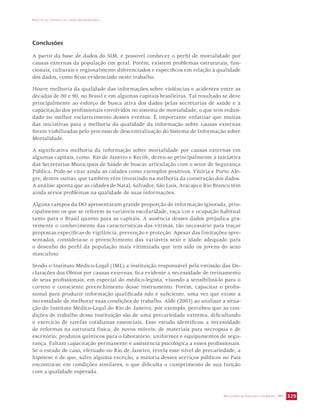 IMPACTO DA VIOLÊNCIA NA SAÚDE DOS BRASILEIROS 
SECRETARIA DE VIGILÂNCIA EM SAÚDE / MS 329 
Conclusões 
A partir da base de dados do SIM, é possível conhecer o perfil de mortalidade por 
causas externas da população em geral. Porém, existem problemas estruturais, fun-cionais, 
culturais e regionalmente diferenciados e específicos em relação à qualidade 
dos dados, como ficou evidenciado neste trabalho. 
Houve melhoria da qualidade das informações sobre violências e acidentes entre as 
décadas de 80 e 90, no Brasil e em algumas capitais brasileiras. Tal resultado se deve 
principalmente ao esforço de busca ativa dos dados pelas secretarias de saúde e à 
capacitação dos profissionais envolvidos no sistema de mortalidade, o que tem redun-dado 
no melhor esclarecimento desses eventos. É importante enfatizar que muitas 
das iniciativas para a melhoria da qualidade da informação sobre causas externas 
foram viabilizadas pelo processo de descentralização do Sistema de Informação sobre 
Mortalidade. 
A significativa melhoria da informação sobre mortalidade por causas externas em 
algumas capitais, como Rio de Janeiro e Recife, deveu-se principalmente à iniciativa 
das Secretarias Municipais de Saúde de buscar articulação com o setor de Segurança 
Pública. Pode-se citar ainda as cidades como exemplos positivos, Vitória e Porto Ale-gre, 
dentre outras, que também vêm investindo na melhoria da construção dos dados. 
A análise aponta que as cidades de Natal, Salvador, São Luís, Aracaju e Rio Branco têm 
ainda sérios problemas na qualidade de suas informações. 
Alguns campos da DO apresentaram grande proporção de informação ignorada, prin-cipalmente 
os que se referem às variáveis escolaridade, raça/cor e ocupação habitual 
tanto para o Brasil quanto para as capitais. A ausência desses dados prejudica gra-vemente 
o conhecimento das características das vítimas, tão necessário para traçar 
propostas específicas de vigilância, prevenção e proteção. Apesar das limitações apre-sentadas, 
considera-se o preenchimento das variáveis sexo e idade adequado para 
o desenho do perfil da população mais vitimizada que tem sido os jovens do sexo 
masculino. 
Sendo o Instituto Médico-Legal (IML) a instituição responsável pela emissão das De-clarações 
dos Óbitos por causas externas, fica evidente a necessidade de treinamento 
de seus profissionais, em especial do médico-legista, visando a sensibilizá-lo para o 
correto e consciente preenchimento desse instrumento. Porém, capacitar o profis-sional 
para produzir informação qualificada não é suficiente, uma vez que existe a 
necessidade de melhorar suas condições de trabalho. Aldé (2003) ao analisar a situa-ção 
do Instituto Médico-Legal do Rio de Janeiro, por exemplo, percebeu que as con-dições 
de trabalho dessa instituição são de uma precariedade extrema, dificultando 
o exercício de tarefas cotidianas essenciais. Esse estudo identificou a necessidade 
de reformas na estrutura física; de novos móveis; de materiais para necropsia e de 
escritório; produtos químicos para o laboratório; uniformes e equipamentos de segu-rança. 
Faltam capacitação permanente e assistência psicológica a esses profissionais. 
Se o estudo de caso, efetuado no Rio de Janeiro, revela esse nível de precariedade, a 
hipótese é de que, salvo alguma exceção, a maioria desses serviços públicos no País 
encontra-se em condições similares, o que dificulta o cumprimento de sua função 
com a qualidade esperada. 
 