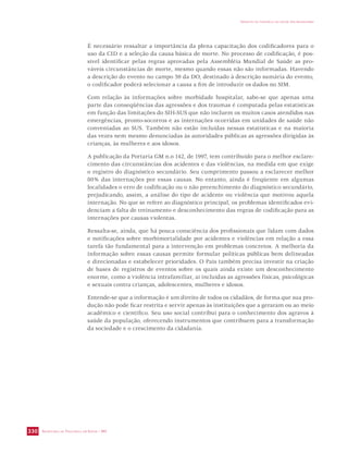 SECRETARIA DE VIGILÂNCIA EM SAÚDE / MS 
IMPACTO DA VIOLÊNCIA NA SAÚDE DOS BRASILEIROS 
330 
É necessário ressaltar a importância da plena capacitação dos codificadores para o 
uso da CID e a seleção da causa básica de morte. No processo de codificação, é pos-sível 
identificar pelas regras aprovadas pela Assembléia Mundial de Saúde as pro-váveis 
circunstâncias de morte, mesmo quando essas não são informadas. Havendo 
a descrição do evento no campo 59 da DO, destinado à descrição sumária do evento, 
o codificador poderá selecionar a causa a fim de introduzir os dados no SIM. 
Com relação às informações sobre morbidade hospitalar, sabe-se que apenas uma 
parte das conseqüências das agressões e dos traumas é computada pelas estatísticas 
em função das limitações do SIH-SUS que não incluem os muitos casos atendidos nas 
emergências, pronto-socorros e as internações ocorridas em unidades de saúde não 
conveniadas ao SUS. Também não estão incluídas nessas estatísticas e na maioria 
das vezes nem mesmo denunciadas às autoridades públicas as agressões dirigidas às 
crianças, às mulheres e aos idosos. 
A publicação da Portaria GM n.o 142, de 1997, tem contribuído para o melhor esclare-cimento 
das circunstâncias dos acidentes e das violências, na medida em que exige 
o registro do diagnóstico secundário. Seu cumprimento passou a esclarecer melhor 
80% das internações por essas causas. No entanto, ainda é freqüente em algumas 
localidades o erro de codificação ou o não preenchimento do diagnóstico secundário, 
prejudicando, assim, a análise do tipo de acidente ou violência que motivou aquela 
internação. No que se refere ao diagnóstico principal, os problemas identificados evi-denciam 
a falta de treinamento e desconhecimento das regras de codificação para as 
internações por causas violentas. 
Ressalta-se, ainda, que há pouca consciência dos profissionais que lidam com dados 
e notificações sobre morbimortalidade por acidentes e violências em relação a essa 
tarefa tão fundamental para a intervenção em problemas concretos. A melhoria da 
informação sobre essas causas permite formular políticas públicas bem delineadas 
e direcionadas e estabelecer prioridades. O País também precisa investir na criação 
de bases de registros de eventos sobre os quais ainda existe um desconhecimento 
enorme, como a violência intrafamiliar, aí incluídas as agressões físicas, psicológicas 
e sexuais contra crianças, adolescentes, mulheres e idosos. 
Entende-se que a informação é um direito de todos os cidadãos, de forma que sua pro-dução 
não pode ficar restrita e servir apenas às instituições que a geraram ou ao meio 
acadêmico e científico. Seu uso social contribui para o conhecimento dos agravos à 
saúde da população, oferecendo instrumentos que contribuem para a transformação 
da sociedade e o crescimento da cidadania. 
 