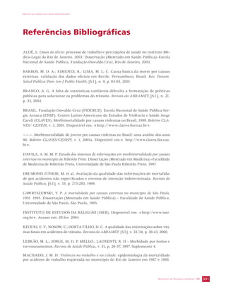 IMPACTO DA VIOLÊNCIA NA SAÚDE DOS BRASILEIROS 
SECRETARIA DE VIGILÂNCIA EM SAÚDE / MS 331 
Referências Bibliográficas 
ALDÉ, L. Ossos do ofício: processo de trabalho e percepções de saúde no Instituto Mé-dico- 
Legal do Rio de Janeiro. 2003. Dissertação (Mestrado em Saúde Pública)–Escola 
Nacional de Saúde Pública, Fundação Oswaldo Cruz, Rio de Janeiro, 2003. 
BARROS, M. D. A.; XIMENES, R.; LIMA, M. L. C. Causa básica da morte por causas 
externas: validação dos dados oficiais em Recife, Pernambuco, Brasil. Rev. Panam. 
Salud Publica/Pam Am J Public Health, [S.l.], n. 9, p. 84-93, 2001. 
BRANCO, A. G. A falta de estatísticas confiáveis dificulta a formatação de políticas 
públicas para solucionar os problemas do trânsito. Revista da ABRAMET, [S.l.], n. 21, 
p. 33, 2003. 
BRASIL. Fundação Oswaldo Cruz (FIOCRUZ). Escola Nacoonal de Saúde Pública Ser-gio 
Arouca (ENSP). Centro Latino-Americano de Estudos de Violência e Saúde Jorge 
Careli (CLAVES). Morbimortalidade por causas violentas no Brasil, 1999. Boletim CLA-VES/ 
CENEPI, v. 3, 2001. Disponível em: http://www.claves.fiocruz.br. 
———. Morbimortalidade de jovens por causas violentas no Brasil: uma análise dos anos 
90. Boletim CLAVES/CENEPI, v. 1, 2001a. Disponível em: http://www.claves.fiocruz. 
br. 
D’AVILA, A. M. M. P. Estudo dos sistemas de informações em morbimortalidade por causas 
externas no município de Ribeirão Preto. Dissertação (Mestrado em Medicina)–Faculdade 
de Medicina de Ribeirão Preto, Universidade de São Paulo Ribeirão Preto, 1997. 
DRUMOND JÚNIOR, M. et al. Avaliação da qualidade das informações de mortalida-de 
por acidentes não especificados e eventos de intenção indeterminada. Revista de 
Saúde Pública, [S.l.], v. 33, p. 273-280, 1999. 
GAWRYSZEWSKI, V. P. A mortalidade por causas externas no município de São Paulo, 
1991. 1995. Dissertação (Mestrado em Saúde Pública) – Faculdade de Saúde Pública, 
Universidade de São Paulo, São Paulo, 1995. 
INSTITUTO DE ESTUDOS DA RELIGIÃO (ISER). Disponível em: http//www.iser. 
org.br. Acesso em: 20 fev. 2004. 
KFOURI, E. V.; NOSOW, E.; HORTA FILHO, H. C. A qualidade das informações sobre víti-mas 
fatais em acidentes de trânsito. Revista da ABRAMET, [S.l.], v. 33/34, p. 38-43, 2000. 
LEBRÃO, M. L.; JORGE, M. H. P. MELLO.; LAURENTI, R. II – Morbidade por lesões e 
envenenamentos. Revista de Saúde Pública, v. 31, p. 26-37, 1997. Suplemento 4. 
MACHADO, J. M. H. Violência no trabalho e na cidade: epidemiologia da mortalidade 
por acidente de trabalho registrada no município do Rio de Janeiro em 1987 e 1988. 
 
