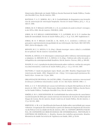 SECRETARIA DE VIGILÂNCIA EM SAÚDE / MS 
IMPACTO DA VIOLÊNCIA NA SAÚDE DOS BRASILEIROS 
332 
Dissertação (Mestrado em Saúde Pública)–Escola Nacional de Saúde Pública, Funda-ção 
Oswaldo Cruz, Rio de Janeiro, 1991. 
MATHIAS, T. A. F.; SOBOLL, M. L. M. S. Confiabilidade de diagnóstico nos formulá-rios 
de autorização de internação hospitalar. Revista de Saúde Pública, [S.l.], v. 32, p. 
526-37, 1998. 
JORGE, M. H. P. MELLO; GOTLIEB, S. L. D. As condições de saúde no Brasil: retrospec-to 
de 1979 a 1995. Rio de Janeiro: FIOCRUZ, 2000. 
JORGE, M. H P. MELLO; GAWRYSZEWSKI, V. P.; LATORRE, M. R. D. O. Análise dos 
dados de mortalidade. Revista de Saúde Pública, [S.l.], v. 31, p. 5-25, 1997. Suplemento 4. 
JORGE, M. H. P. MELLO; CASCÃO, A. M.; SILVA, R. C. Acidentes e violências: um 
guia para o aprimoramento da qualidade de sua informação. São Paulo: MS/USP/OPS, 
2003. (Série divulgação, v.10). 
MINAYO, M. C. S.; SOUZA, E. R. (Org.). Missão investigar: entre o ideal e a realidade 
de ser policial. Rio de Janeiro: Garamond, 2003. 
NJAINE, K.; SOUZA, E. R. Informação e comunicação sobre violência: instrumentos para 
a cidadania. In: MINAYO, M. C. S.; SOUZA, E. R. (Org.). Violência sob o olhar da saúde: a 
infrapolítica da contemporaneidade brasileira. Rio de Janeiro: Fiocruz, 2003. p. 269-282. 
NJAINE, K. et al. A produção da (des)informação sobre violência: análise de uma prá-tica 
discriminatória. Cadernos de Saúde Pública, [S.l.], v. 13, p. 415-414, 1997. 
OLIVEIRA, F. Saúde da população negra: Brasil, ano 2001. Brasília: Organização Pan- 
Americana da Saúde, 2002. Disponível em: http://www.opas.org.br/promocao/de-fault2. 
cfm. Acesso em: 12 jan. 2004. 
ORGANIZAÇÃO MUNDIAL DA SAÚDE (OMS). Classificação estatística internacional 
de doenças e problemas relacionados à saúde. 10. rev. São Paulo: EDUSP, 1996. v. 1. 
REIS, A. C. G. V. Mortalidade por causas mal definidas na Região Metropolitana do Rio de 
Janeiro de 1980 a 1995. 1999. Dissertação (Mestrado em Saúde Pública)–Escola Nacio-nal 
de Saúde Pública, Fundação Oswaldo Cruz, Rio de Janeiro, 1999. 
SIMÕES, E. M. S.; REICHENHEIM, M. Confiabilidade das informações de causa básica 
nas declarações de óbito por causas externas em menores de 18 anos no Município de 
Duque de Caxias, Rio de Janeiro, Brasil. Cadernos de Saúde Pública, Rio de Janeiro, v. 
17, p. 521-531, 2001. 
SIMPLÍCIO, A. M. et al. Qualificação das bases de dados sobre mortalidade por causas 
violentas: recuperação das informações a partir do Sistema de Registros de Ocorrên-cia 
da Polícia Civil na cidade do Rio de Janeiro, 2001. In: EXPOEPI (MOSTRA NACIO-NAL 
DE EXPERIÊNCIAS BEM-SUCEDIDAS EM EPIDEMIOLOGIA, PREVENÇÃO E 
CONTROLE DE DOENÇAS), 2., Brasília. Resumo dos trabalhos apresentados. Brasília: 
Ministério da Saúde/Secretaria de Vigilância em Saúde, 2003. p. 83-84. 
 