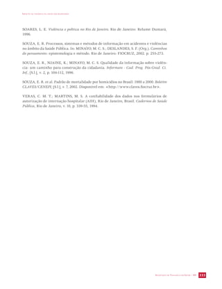 IMPACTO DA VIOLÊNCIA NA SAÚDE DOS BRASILEIROS 
SOARES, L. E. Violência e política no Rio de Janeiro. Rio de Janeiro: Relume Dumará, 
1996. 
SOUZA, E. R. Processos, sistemas e métodos de informação em acidentes e violências 
no âmbito da Saúde Pública. In: MINAYO, M. C. S.; DESLANDES, S. F. (Org.). Caminhos 
do pensamento: epistemologia e método. Rio de Janeiro: FIOCRUZ, 2002. p. 255-273. 
SOUZA, E. R., NJAINE, K.; MINAYO, M. C. S. Qualidade da informação sobre violên-cia: 
um caminho para construção da cidadania. Informare - Cad. Prog. Pós-Grad. Ci. 
SECRETARIA DE VIGILÂNCIA EM SAÚDE / MS 333 
Inf., [S.l.], v. 2, p. 104-112, 1996. 
SOUZA, E. R. et al. Padrão de mortalidade por homicídios no Brasil: 1980 a 2000. Boletim 
CLAVES/CENEPI, [S.l.], v. 7, 2002. Disponível em: http://www.claves.fiocruz.br. 
VERAS, C. M. T.; MARTINS, M. S. A confiabilidade dos dados nos formulários de 
autorização de internação hospitalar (AIH), Rio de Janeiro, Brasil. Cadernos de Saúde 
Pública, Rio de Janeiro, v. 10, p. 339-55, 1994. 
 