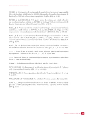 IMPACTO DA VIOLÊNCIA NA SAÚDE DOS BRASILEIROS 
SOARES, L. E. Perspectiva de implantação de uma Política Nacional de Segurança Pú-blica 
e de Combate à Violência. In: BRASIL. Câmara dos Deputados. Coordenação de 
SECRETARIA DE VIGILÂNCIA EM SAÚDE /MS 33 
Publicações. Violência urbana e segurança pública. Brasília, 2002. p. 40-46. 
SOARES, L. E.; CARNEIRO, L. P. Os quatro nomes da violência: um estudo sobre éti-cas 
populares e cultura política. In: SOARES, L. E. (Org.). Violência e política no Rio de 
Janeiro. Rio de Janeiro: Relume-Dumará/Iser, 1996. p. 13-58. 
SOUZA, E. R. Processos, sistemas e métodos de informação em acidentes e violências 
no âmbito da saúde pública. In: MINAYO, M. C. S.; DESLANDES, S. F. (Org.). Caminhos 
do pensamento: epistemologia e método. Rio de Janeiro: FIOCRUZ, 2002. p. 255-273. 
SOUZA, E. R. et al. Análise temporal da mortalidade por causas externas no Brasil: 
décadas de 80 e 90. In: MINAYO, M. C. S; SOUZA, E. R (Org.). Violência sob o olhar 
da saúde: a infrapolítica da contemporaneidade brasileira. Rio de Janeiro: FIOCRUZ, 
2003. p. 83-108. 
SOUZA, M. J. L. O narcotráfico no Rio de Janeiro, sua territorialidade e a dialética 
entre ordem e desordem. Cadernos de Geociências - IBGE, [S.l.], v. 13, n. 161-171, 1995. 
———. O tráfico no Rio de Janeiro e seus efeitos negativos sobre o desenvolvimento 
sócio-espacial. Cadernos do IPPUR/UFRJ, [S.l.], v. 8, n. 25-38, 1996. 
———. O tráfico de drogas no Rio de Janeiro e seus impactos sócio-espaciais. Rio de Janei-ro: 
[s. n.], 1999. Mimeografado. 
SOREL, G. Reflexões sobre a violência. São Paulo: Martins Fontes, 1992. 
VETHENCOURT, J. L. Psicologia de la violencia. Gaceta de la Asociación de Profesores 
de la Universidad de Venezuela, [S.l.], v.11, p. 5-10, 1990. 
WIEVIORKA, M. O. O novo paradigma da violência. Tempo Social, [S.l.], v. 9, n. 1, p. 
5-42, 1997. 
WOLFANG, M. E. & FERRACUTI, F. The subculture of violence. Londres: Tavistock, 1967. 
ZALUAR, A. Diagnóstico da violência urbana no Brasil. In: BRASIL. Câmara dos de-putados. 
Coordenação de publicações. Violência urbana e segurança pública. Brasília, 
2002. p. 18-19. 
 