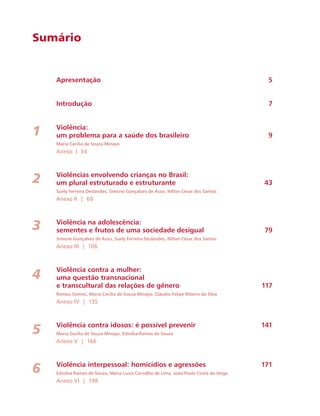 Sumário 
Apresentação 5 
Introdução 7 
Violência: 
um problema para a saúde dos brasileiro 9 
Maria Cecília de Souza Minayo 
Anexo I 34 
Violências envolvendo crianças no Brasil: 
um plural estruturado e estruturante 43 
Suely Ferreira Deslandes, Simone Gonçalves de Assis, Nilton César dos Santos 
Anexo II | 68 
Violência na adolescência: 
sementes e frutos de uma sociedade desigual 79 
Simone Gonçalves de Assis, Suely Ferreira Deslandes, Nilton César dos Santos 
Anexo III | 106 
Violência contra a mulher: 
uma questão transnacional 
e transcultural das relações de gênero 117 
Romeu Gomes, Maria Cecília de Souza Minayo, Cláudio Felipe Ribeiro da Silva 
Anexo IV | 135 
Violência contra idosos: é possível prevenir 141 
Maria Cecília de Souza Minayo, Edinilsa Ramos de Souza 
Anexo V | 166 
Violência interpessoal: homicídios e agressões 171 
Edinilsa Ramos de Souza, Maria Luiza Carvalho de Lima, João Paulo Costa da Veiga 
Anexo VI | 198 
1 
2 
3 
4 
5 
6 
 