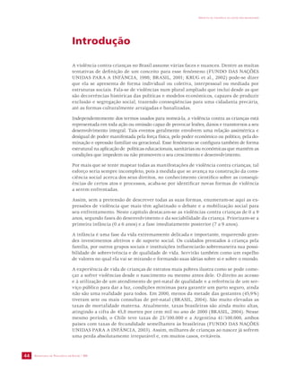 SECRETARIA DE VIGILÂNCIA EM SAÚDE / MS 
IMPACTO DA VIOLÊNCIA NA SAÚDE DOS BRASILEIROS 
44 
Introdução 
A violência contra crianças no Brasil assume várias faces e nuances. Dentre as muitas 
tentativas de definição de um conceito para esse fenômeno (FUNDO DAS NAÇÕES 
UNIDAS PARA A INFÂNCIA, 1998; BRASIL, 2001; KRUG et al., 2002) pode-se dizer 
que ela se apresenta de forma individual ou coletiva, interpessoal ou mediada por 
estruturas sociais. Fala-se de violências num plural ampliado que inclui desde as que 
são decorrências históricas das políticas e modelos econômicos, capazes de produzir 
exclusão e segregação social, trazendo conseqüências para uma cidadania precária, 
até as formas culturalmente arraigadas e banalizadas. 
Independentemente dos termos usados para nomeá-la, a violência contra as crianças está 
representada em toda ação ou omissão capaz de provocar lesões, danos e transtornos a seu 
desenvolvimento integral. Tais eventos geralmente envolvem uma relação assimétrica e 
desigual de poder manifestada pela força física, pelo poder econômico ou político, pela do-minação 
e opressão familiar ou geracional. Esse fenômeno se configura também de forma 
estrutural na aplicação de políticas educacionais, sanitárias ou econômicas que mantêm as 
condições que impedem ou não promovem o seu crescimento e desenvolvimento. 
Por mais que se tente mapear todas as manifestações de violência contra crianças, tal 
esforço seria sempre incompleto, pois à medida que se avança na construção da cons-ciência 
social acerca dos seus direitos, no conhecimento científico sobre as conseqü-ências 
de certos atos e processos, acaba-se por identificar novas formas de violência 
a serem enfrentadas. 
Assim, sem a pretensão de descrever todas as suas formas, enumeram-se aqui as ex-pressões 
de violência que mais têm aglutinado o debate e a mobilização social para 
seu enfrentamento. Neste capítulo destacam-se as violências contra crianças de 0 a 9 
anos, segundo fases do desenvolvimento e da sociabilidade da criança. Priorizam-se a 
primeira infância (0 a 6 anos) e a fase imediatamente posterior (7 a 9 anos). 
A infância é uma fase da vida extremamente delicada e importante, requerendo gran-des 
investimentos afetivos e de suporte social. Os cuidados prestados à criança pela 
família, por outros grupos sociais e instituições influenciarão sobremaneira sua possi-bilidade 
de sobrevivência e de qualidade de vida. Servirão também como um espelho 
de valores no qual ela vai se mirando e formando suas idéias sobre si e sobre o mundo. 
A experiência de vida de crianças de estratos mais pobres ilustra como se pode come-çar 
a sofrer violências desde o nascimento ou mesmo antes dele. O direito ao acesso 
e à utilização de um atendimento de pré-natal de qualidade e a referência de um ser-viço 
público para dar a luz, condições mínimas para garantir um parto seguro, ainda 
não são uma realidade para todos. Em 2000, menos da metade das gestantes (45,9%) 
tiveram sete ou mais consultas de pré-natal (BRASIL, 2004). São muito elevadas as 
taxas de mortalidade materna. Atualmente, taxas brasileiras são ainda muito altas, 
atingindo a cifra de 45,8 mortes por cem mil no ano de 2000 (BRASIL, 2004). Nesse 
mesmo período, o Chile teve taxas de 23/100.000 e a Argentina 41/100.000, ambos 
países com taxas de fecundidade semelhantes às brasileiras (FUNDO DAS NAÇÕES 
UNIDAS PARA A INFÂNCIA, 2003). Assim, milhares de crianças ao nascer já sofrem 
uma perda absolutamente irreparável e, em muitos casos, evitáveis. 
 