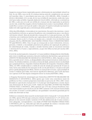IMPACTO DA VIOLÊNCIA NA SAÚDE DOS BRASILEIROS 
Inegáveis avanços foram registrados quanto à diminuição da mortalidade infantil no 
País. Se em 1989 a taxa era de 52 crianças mortas antes de completarem um ano por 
mil nascidas vidas, 11 anos depois essa taxa caiu a 28,3 (BRASIL, 2004). Contudo, o 
direito à identidade civil, ou seja, de ter sua certidão de nascimento, ainda não é pos-sível 
para todos os bebês. Segundo dados do Unicef (2003), referindo-se a estimativas 
de 1996, a cada ano cerca de um milhão de crianças não são registradas no primeiro 
ano de vida, sendo-lhes negado o direito fundamental a nome e nacionalidade, dificul-tando- 
lhes o acesso a serviços de saúde e educação. O registro realizado nas materni-dades 
tem sido sugerido para a minimização desse problema. 
Além das dificuldades vivenciadas já no nascimento, boa parte das meninas e meni-nos 
brasileiros enfrenta as agruras da pobreza com conseqüências para o seu desen-volvimento 
infantil. Mais da metade das crianças de 0 a 4 anos pertenciam, em 1999, 
a famílias com rendimento familiar per capita abaixo da linha de pobreza (54,5% das 
crianças). Dentre as de 5 a 9 anos, no mesmo ano, a metade vivia em famílias nessa 
situação (50,3%) (PROGRAMA DAS NAÇÕES UNIDAS PARA O DESENVOLVIMEN-TO 
apud ROCHA, 2003). Uma vez que as crianças são as mais vulneráveis, torna-se, 
portanto, evidente a necessidade prioritária de políticas de superação da pobreza e 
de redistribuição de renda, visando a atender famílias onde se encontram meninos 
e meninas de 0 a 9 anos e, especialmente, as que têm filhos na fase pré-escolar (RO-CHA, 
SECRETARIA DE VIGILÂNCIA EM SAÚDE / MS 45 
2003). 
O nível de escolarização de crianças de 5 a 9 anos também é desigualmente distribuído, 
pois cresce à medida que aumenta a faixa de rendimento das famílias a que pertencem 
(INSTITUTO BRASILEIRO DE GEOGRAFIA E ESTATÍSTICA, 2004). Quando se consi-dera 
a questão racial e étnica, as desigualdades educacionais tornam-se ainda mais evi-dentes. 
Os afrodescendentes, em todas as faixas de idade, possuem menor escolaridade 
que a população branca. Segundo o Instituto Brasileiro de Geografia e Estatística (IBGE, 
2004), em 1999, considerando-se a média de anos de estudo para pessoas de 10 anos ou 
mais, havia uma média de 6,6 anos para os de cor de pele branca e 4,6 para os de pele 
preta e parda (designação do IBGE). Dentre as crianças de 0 a 6 anos, a precariedade de 
acesso é evidente para todos, mas nota-se significativa diferença, pois 31,9% das bran-cas 
e apenas 23,5% das negras conseguem entrar na escola (OLIVEIRA, 2002). 
A Pesquisa Nacional de Amostragem por Domicílios (INSTITUTO BRASILEIRO DE 
GEOGRAFIA E ESTATÍSTICA, 2004) aponta que existe uma consciência maior do 
problema no País e existem progressos mostrados no percurso de 1992 a 2001. Consi-derando- 
se a parcela de crianças entre 5 e 6 anos que não freqüentava a escola, houve 
uma diminuição de 46,1% para 23,8%. Dados do Inep/MEC (FUNDO DAS NAÇÕES 
UNIDAS PARA A INFÂNCIA, 2001) apontam que 21% das crianças brasileiras esta-vam 
matriculadas na pré-escola no ano de 1999 e somente 3,4% estavam matriculadas 
em creches. O acesso a creches públicas e de qualidade é um direito garantido por lei 
ainda não efetivado no País 
Embora se constatem altas taxas de escolarização entre crianças de 7 a 14 anos (95,4% 
em 1999), apenas 59% das que começam o Ensino Fundamental (1ª a 8ª séries) com-pletam 
os oito anos de estudo e somente 27,3% dos adolescentes de 14 anos cursam a 
série adequada, correspondente a sua idade (FUNDO DAS NAÇÕES UNIDAS PARA 
A INFÂNCIA, [20--?.]), indicando que falta de qualidade do ensino e vínculos entre 
criança-família-escola precisam ser efetivamente melhorados. 
 
