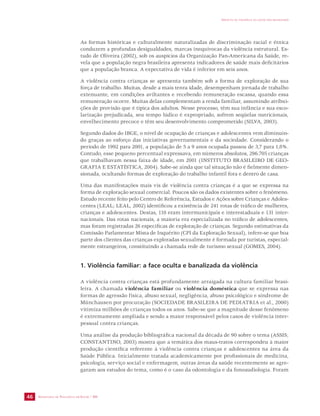 SECRETARIA DE VIGILÂNCIA EM SAÚDE / MS 
IMPACTO DA VIOLÊNCIA NA SAÚDE DOS BRASILEIROS 
46 
As formas históricas e culturalmente naturalizadas de discriminação racial e étnica 
conduzem a profundas desigualdades, marcas inequívocas da violência estrutural. Es-tudo 
de Oliveira (2002), sob os auspícios da Organização Pan-Americana da Saúde, re-vela 
que a população negra brasileira apresenta indicadores de saúde mais deficitários 
que a população branca. A expectativa de vida é inferior em seis anos. 
A violência contra crianças se apresenta também sob a forma de exploração de sua 
força de trabalho. Muitas, desde a mais tenra idade, desempenham jornada de trabalho 
extenuante, em condições aviltantes e recebendo remuneração escassa, quando essa 
remuneração ocorre. Muitas delas complementam a renda familiar, assumindo atribui-ções 
de provisão que é típica dos adultos. Nesse processo, têm sua infância e sua esco-larização 
prejudicada, seu tempo lúdico é expropriado, sofrem seqüelas nutricionais, 
envelhecimento precoce e têm seu desenvolvimento comprometido (SILVA, 2003). 
Segundo dados do IBGE, o nível de ocupação de crianças e adolescentes vem diminuin-do 
graças ao esforço das iniciativas governamentais e da sociedade. Considerando o 
período de 1992 para 2001, a população de 5 a 9 anos ocupada passou de 3,7 para 1,8%. 
Contudo, esse pequeno percentual expressava, em números absolutos, 296.705 crianças 
que trabalhavam nessa faixa de idade, em 2001 (INSTITUTO BRASILEIRO DE GEO-GRAFIA 
E ESTATÍSTICA, 2004). Sabe-se ainda que tal situação não é fielmente dimen-sionada, 
ocultando formas de exploração do trabalho infantil fora e dentro de casa. 
Uma das manifestações mais vis de violência contra crianças é a que se expressa na 
forma de exploração sexual comercial. Poucos são os dados existentes sobre o fenômeno. 
Estudo recente feito pelo Centro de Referência, Estudos e Ações sobre Crianças e Adoles-centes 
(LEAL; LEAL, 2002) identificou a existência de 241 rotas de tráfico de mulheres, 
crianças e adolescentes. Destas, 110 eram intermunicipais e interestaduais e 131 inter-nacionais. 
Das rotas nacionais, a maioria era especializada no tráfico de adolescentes, 
mas foram registradas 26 específicas de exploração de crianças. Segundo estimativas da 
Comissão Parlamentar Mista de Inquérito (CPI da Exploração Sexual), infere-se que boa 
parte dos clientes das crianças exploradas sexualmente é formada por turistas, especial-mente 
estrangeiros, constituindo a chamada rede de turismo sexual (GOMES, 2004). 
1. Violência familiar: a face oculta e banalizada da violência 
A violência contra crianças está profundamente arraigada na cultura familiar brasi-leira. 
A chamada violência familiar ou violência doméstica que se expressa nas 
formas de agressão física, abuso sexual, negligência, abuso psicológico e síndrome de 
Münchausen por procuração (SOCIEDADE BRASILEIRA DE PEDIATRIA et al., 2000) 
vitimiza milhões de crianças todos os anos. Sabe-se que a magnitude desse fenômeno 
é extremamente ampliada e sendo a maior responsável pelos casos de violência inter-pessoal 
contra crianças. 
Uma análise da produção bibliográfica nacional da década de 90 sobre o tema (ASSIS; 
CONSTANTINO, 2003) mostra que a temática dos maus-tratos correspondeu à maior 
produção científica referente à violência contra crianças e adolescentes na área da 
Saúde Pública. Inicialmente tratada academicamente por profissionais de medicina, 
psicologia, serviço social e enfermagem, outras áreas da saúde recentemente se agre-garam 
aos estudos do tema, como é o caso da odontologia e da fonoaudiologia. Foram 
 