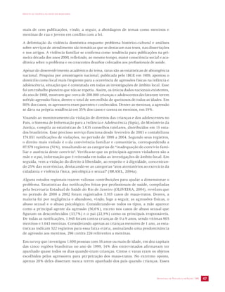 IMPACTO DA VIOLÊNCIA NA SAÚDE DOS BRASILEIROS 
mais de cem publicações, vindo, a seguir, a abordagem de temas como meninos e 
meninas de rua e jovens em conflito com a lei. 
A delimitação da violência doméstica enquanto problema histórico-cultural e análises 
sobre serviços de atendimento são temáticas que se destacam nas teses, nas dissertações 
e nos artigos. A violência familiar se confirma como tendência para publicações na pri-meira 
década dos anos 2000, refletindo, ao mesmo tempo, maior consciência social e aca-dêmica 
sobre o problema e os crescentes desafios colocados aos profissionais de saúde. 
Apesar do desenvolvimento acadêmico do tema, raras são as estatísticas de abrangência 
nacional. Pesquisa por amostragem nacional, publicada pelo IBGE em 1989, apontou o 
domicílio como local mais freqüente para a ocorrência de agressões físicas na infância e 
adolescência, situação que é constatada em todas as investigações de âmbito local. Esse 
foi um trabalho pioneiro que não se repetiu. Assim, os únicos dados nacionais existentes, 
do ano de 1988, mostram que cerca de 200.000 crianças e adolescentes declararam terem 
sofrido agressão física, dentre o total de um milhão de queixosos de todas as idades. Em 
80% dos casos, os agressores eram parentes e conhecidos. Dentre as meninas, a agressão 
se dava na própria residência em 35% dos casos e contra os meninos, em 19%. 
Visando ao monitoramento da violação de direitos das crianças e dos adolescentes no 
País, o Sistema de Informação para a Infância e Adolescência (Sipia), do Ministério da 
Justiça, compila as estatísticas de 1.635 conselhos tutelares, distribuídos em 15 esta-dos 
brasileiros. Esse precioso serviço funciona desde fevereiro de 2003 e contabilizou 
174.851 notificações de violações, no período de 1999 a 2004. Segundo seus registros, 
o direito mais violado é o da convivência familiar e comunitária, correspondendo a 
87.579 registros (51%), ressaltando-se as categorias de “inadequação do convívio fami-liar 
e ausência deste convívio”. Verifica-se que os principais agentes violadores são a 
mãe e o pai, informação que é reiterada em todas as investigações de âmbito local. Em 
seguida, vem a violação do direito à liberdade, ao respeito e à dignidade, concentran-do 
25% das ocorrências, destacando-se as categorias “atos atentatórios ao exercício da 
cidadania e violência física, psicológica e sexual” (BRASIL, 2004a). 
Alguns estudos regionais trazem valiosas contribuições para ajudar a dimensionar o 
problema. Estatísticas das notificações feitas por profissionais de saúde, compiladas 
pela Secretaria Estadual de Saúde do Rio de Janeiro (OLIVEIRA, 2004), revelam que 
no período de 2000 a 2002 foram registrados 3.103 casos de maus-tratos. Destes, a 
maioria foi por negligência e abandono, vindo, logo a seguir, as agressões físicas, o 
abuso sexual e o abuso psicológico. Considerando-se todos os tipos, a mãe aparece 
como a principal agente da agressão (56,6%), exceto nos casos de abuso sexual que 
figuram os desconhecidos (33,7%) e o pai (22,9%) como os principais responsáveis. 
De todas as notificações, 1.948 foram contra crianças de 0 a 9 anos, sendo vítimas 905 
meninos e 1.043 meninas. Considerando apenas as crianças menores de 1 ano, as esta-tísticas 
indicam 522 registros para essa faixa etária, assinalando uma predominância 
de agressão aos meninos, 296 contra 226 referentes a meninas. 
Em survey que investigou 1.600 pessoas com 16 anos ou mais de idade, em dez capitais 
das cinco regiões brasileiras no ano de 1999, 14% dos entrevistados afirmavam ter 
apanhado quase todos os dias quando eram crianças. Cintos e varas eram os objetos 
escolhidos pelos agressores para perpetração dos maus-tratos. No extremo oposto, 
apenas 20% deles disseram nunca terem apanhado dos pais quando crianças. Esses 
SECRETARIA DE VIGILÂNCIA EM SAÚDE / MS 47 
 