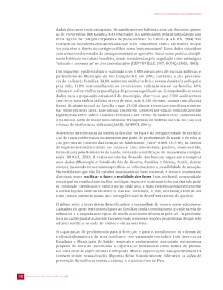 SECRETARIA DE VIGILÂNCIA EM SAÚDE / MS 
IMPACTO DA VIOLÊNCIA NA SAÚDE DOS BRASILEIROS 
48 
dados divergem entre as capitais, deixando antever hábitos culturais distintos: pesso-as 
de Porto Velho/RO, Goiânia/GO e Salvador/BA sobressaem pela informação do uso 
mais regular de castigos corporais e de punição física na família (CARDIA, 1999). São 
também os moradores dessas cidades que mais concordam com a afirmativa de que 
“os pais têm o direito de corrigir os filhos como bem entendem”. Esses dados coincidem 
com a maioria dos estudos da área que mostram as agressões físicas como práticas discipli-nares 
habituais na cultura brasileira, sendo consideradas pela população como estratégias 
“naturais e necessárias” ao processo educativo (CENTEVILLE, 1997; GONÇALVES, 2003). 
Um inquérito epidemiológico realizado com 1.685 estudantes de escolas públicas e 
particulares do Município de São Gonçalo/RJ, em 2002, confirma a alta prevalên-cia 
de violência familiar: 14,6% sofreram violência física severa desferida pelo pai e 
pela mãe; 11,8% testemunharam ou vivenciaram violência sexual na família; 48% 
relataram sofrer violência psicológica de pessoas significativas. Extrapolando-se esses 
dados para a população estudantil do município, observa-se que 7.700 adolescentes 
convivem com violência física severa de seus pais, 6.258 tiveram contato com alguma 
forma de abuso sexual na família e que 25.458 alunos vivenciam um clima emocio-nal 
tenso em seus lares. Esse estudo encontrou também correlação estatisticamente 
significativa entre sofrer violência familiar e ser vítima de violência na comunidade 
e na escola, além de maior auto-relato de transgressão de normas sociais no caso das 
vítimas de violência na infância (ASSIS; AVANCI, 2004). 
A despeito da relevância da violência familiar no País e da obrigatoriedade de notifica-ção 
de casos confirmados ou suspeitos por parte de profissionais de saúde e de educa-ção, 
prevista no Estatuto da Criança e do Adolescente (Lei nº 8.069, 13/7/90), as formas 
de registro sistemático ainda são escassas. Uma interferência positiva, nesse sentido, 
foi realizada pelo Ministério de Saúde, tornando a notificação de maus-tratos compul-sória 
(BRASIL, 2002). E várias secretarias de saúde têm buscado organizar e compilar 
seus dados (Município e Estado do Rio de Janeiro, Curitiba e Paraná, Recife, dentre 
outros), buscando tornar mais específicas as informações e a possibilidade de atuação. 
Na medida em que não há estudos atualizados de base nacional, é sempre importante 
distinguir entre notificar o fato e a realidade dos fatos. Hoje, no Brasil, uma unidade 
municipal ou estadual que melhor notifique, registre e trate suas informações não pode 
se confundir crendo que o espaço social onde atua é mais violento comparativamente 
a outros lugares onde as estatísticas não são confiáveis, e, sim, seu esforço tem de ser 
visto como o primeiro passo para uma política séria de enfrentamento da questão. 
O debate sobre a importância da notificação e a necessidade de tomá-la como ação desen-cadeadora 
de apoio institucional para as famílias ainda constitui uma grande tarefa de 
substituir a arraigada concepção de notificação como denúncia policial. Os profissio-nais 
de saúde paulatinamente vão vencendo temores e noções pessimistas de que não 
adianta notificar se nada de efetivo e eficaz será feito. 
A capacitação de profissionais para a detecção e para o atendimento às vítimas de 
violência doméstica e de seus familiares vem crescendo em todo o País. Secretarias 
Estaduais e Municipais de Saúde, hospitais e ambulatórios têm criado mecanismos 
próprios de atuação, assumindo a capacitação profissional como forma de promo-ver 
uma atenção especializada e adequada. Muitas organizações não-governamentais 
também atuam nessa direção. Algumas delas, historicamente, lideraram as ações de 
prevenção da violência contra a criança e o adolescente no País. 
 