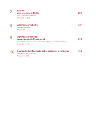 Suicídio: 
violência auto-infligida 205 
Maria Cecília de Souza Minayo 
Anexo VII | 234 
Violência no trabalho 241 
Carlos Minayo Gómez 
Anexo VIII | 272 
Violência no trânsito: 
expressão da violência social 279 
Edinilsa Ramos de Souza, Maria Cecília de Souza Minayo, Juaci Vitória Malaquias 
Anexo IX | 300 
Qualidade da informação sobre acidentes e violências 313 
Kathie Njaine, Ana Cristina Reis 
Anexo X | 334 
7 
8 
9 
10 
 