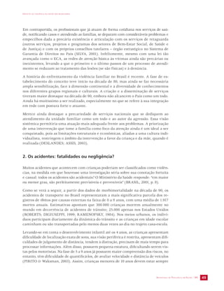 IMPACTO DA VIOLÊNCIA NA SAÚDE DOS BRASILEIROS 
Em contrapartida, os profissionais que já atuam de forma cotidiana nos serviços de saú-de, 
notificando casos e atendendo as famílias, se deparam com consideráveis problemas e 
empecilhos dada a precária existência e articulação com os serviços de retaguarda 
(outros serviços, projetos e programas dos setores de Bem-Estar Social, de Saúde e 
de Justiça) e com os próprios conselhos tutelares – órgão estratégico no Sistema de 
Garantia de Direitos no País (SILVA, 2001). Infelizmente, mesmo com uma lei tão 
avançada como o ECA, as redes de atenção básica às vítimas ainda são precárias ou 
inexistentes, levando a que o primeiro e o último passos de um processo de atendi-mento 
SECRETARIA DE VIGILÂNCIA EM SAÚDE / MS 49 
se reduzam ao tratamento das lesões (se são físicas) e à denúncia. 
A história do enfrentamento da violência familiar no Brasil é recente. A fase de es-tabelecimento 
do conceito teve início na década de 80, mas ainda se faz necessária 
ampla sensibilização, face à dimensão continental e à diversidade de conhecimentos 
nos diferentes grupos regionais e culturais. A criação e a disseminação de serviços 
tiveram maior destaque na década de 90, embora não alcancem o País como um todo. 
Ainda há muitíssimo a ser realizado, especialmente no que se refere à sua integração 
em rede com postura forte e atuante. 
Merece ainda destaque a precariedade de serviços nacionais que se dediquem ao 
atendimento da unidade familiar como um todo e ao autor da agressão. Essa visão 
sistêmica permitiria uma atuação mais adequada frente aos problemas. A priorização 
de uma intervenção que tome a família como foco da atenção ainda é um ideal a ser 
conquistado, pois as limitações estruturais e econômicas, aliadas a uma cultura indi-vidualista, 
restringem o âmbito da intervenção a favor da criança e da mãe, quando é 
realizada (DESLANDES; ASSIS, 2003). 
2. Os acidentes: fatalidades ou negligência? 
Muitos acidentes que acontecem com crianças poderiam ser classificados como violên-cias, 
na medida em que houvesse uma investigação séria sobre sua conotação fortuita 
e casual: todos os acidentes são acidentais? O Ministério da Saúde responde: “em maior 
ou menor grau, são perfeitamente previsíveis e preveníveis” (BRASIL, 2001, p. 8). 
Como se verá a seguir, a partir dos dados de morbimortalidade na década de 90, os 
acidentes de transporte no Brasil representaram a mais significativa parcela dos re-gistros 
de óbitos por causas externas na faixa de 0 a 9 anos, com uma média de 1.917 
mortes anuais. Estimativas apontam que 300.000 crianças morrem anualmente no 
mundo em decorrência de acidentes de trânsito; 25.000 apenas nos Estados Unidos 
(ROBERTS; DIGIUSEPPI, 1999; RAMENOFSKY, 1984). Nos meios urbanos, os indiví-duos 
participam diariamente da dinâmica do trânsito e as crianças em idade escolar 
caminham ou são transportadas pelo menos duas vezes ao dia no trajeto casa-escola. 
Levando-se em conta o desenvolvimento infantil até os 4 anos, as crianças apresentam 
dificuldade de localização exata de sons, sua visão periférica é restrita, apresentam difi-culdades 
de julgamento de distância, tendem à distração, precisam de mais tempo para 
processar informações. Além disso, possuem pequena estatura, dificultando serem vis-tas 
pelos motoristas. Na fase de 5 a 9 anos já possuem maior compreensão dos riscos, no 
entanto, têm dificuldade de quantificá-los, de avaliar velocidade e distância de veículos 
(PIRITO & Waksman, 2003). Assim, crianças menores de 10 anos devem estar sempre 
 