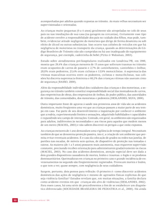SECRETARIA DE VIGILÂNCIA EM SAÚDE / MS 
IMPACTO DA VIOLÊNCIA NA SAÚDE DOS BRASILEIROS 
50 
acompanhadas por adultos quando expostas ao trânsito. As mais velhas necessitam ser 
supervisionadas e orientadas. 
As crianças muito pequenas (0 a 4 anos) geralmente são atropeladas no colo de seus 
pais ou nas imediações de sua casa (na garagem ou cercanias). Certamente esse tipo 
de acidente envolve a responsabilidade dos pais no cuidado dos filhos, mas pode, tam-bém, 
evidenciar atitude negligente do motorista que dirige de forma desatenta ou sob 
efeito de álcool ou outras substâncias. Isso ocorre nas colisões de veículos em que há 
negligência de motoristas no transporte da criança, quando as determinações do Có-digo 
Brasileiro de Trânsito não são cumpridas ou há uso inadequado do equipamento 
de segurança, por exemplo, cadeirinha de bebê (Pirito & Waksman, 2003). 
Estudo sobre atendimentos pré-hospitalares realizados em Londrina/PR, em 1998, 
mostra que 29,4% das crianças menores de 15 anos que sofreram traumas no trânsito 
eram ocupantes de carros de passeio e 2,7% de caminhonetes, caminhões e ônibus; 
28,8% eram pedestres; 23,4% eram ciclistas e 13,9% motociclistas. A supremacia das 
vítimas masculinas ocorreu entre os pedestres, ciclistas e motociliclistas; nas coli-sões 
há discreta supremacia feminina e 60,2% das crianças vítimas não usavam cinto 
de segurança (BASSO, 2000). 
Além da responsabilidade individual dos cuidadores das crianças e dos motoristas, a se-gurança 
no trânsito também constitui responsabilidade social das montadoras de carros, 
das empreiteiras de obras, dos empresários de ônibus, do poder público, das autoridades 
de trânsito, das comunidades, dos motoristas e pedestres (DESLANDES; SILVA, 2000). 
Outra importante fonte de agravos à saúde nos primeiros anos de vida são os acidentes 
domésticos, muito freqüentes uma vez que as crianças passam a maior parte de seu tem-po 
em casa. Faz parte de seu desenvolvimento a inquietação por conhecer o ambiente 
que a rodeia, experimentando limites e sensações, adquirindo habilidades e capacidades 
e expandindo seu campo de interações. Contudo, em geral, os ambientes são organizados 
para adultos, indiferentes às necessidades e aos riscos para aqueles que medem menos 
de um metro (MACIEL, 2003) e não sabem discernir os perigos a que estão expostos. 
As crianças menores de 1 ano demandam uma vigilância de tempo integral. Necessitam 
também do que se denomina proteção passiva, isto é, a criação de um ambiente que per-mita 
evitar eventuais acidentes. É o caso da colocação de grades ou redes nas janelas, de 
portões nas escadas, de móveis sem quinas, de dispositivo de proteção nas tomadas e 
outros. As maiores (de 1 a 5 anos) possuem mais autonomia, mas requerem supervisão 
constante, precisando receber orientação para administrarem gradativamente os riscos 
(MACIEL, 2003). No caso dos acidentes domésticos, atenção especial deve ser dada a 
dois grandes dispositivos causadores de mortes, lesões e traumas: o fogão e os produtos 
domissanitários. Queimaduras em crianças no primeiro caso e grande incidência de en-venenamentos 
no segundo são freqüentemente registrados. Provocam mortes e lesões, 
o que tem a ver, quase sempre, com negligência de seus cuidadores. 
Surgem, portanto, dois pontos para reflexão. O primeiro é: como discernir acidentes 
domésticos das ações de negligência e mesmo de agressões físicas explícitas do que 
seja violência familiar? Estudos revelam que, em muitas situações, a família declara 
como acidente eventos em que crianças são alvo de violências (DESLANDES, 2002). 
Para esses casos, há uma série de procedimentos a fim de se estabelecer um diagnós-tico 
diferenciado (SOCIEDADE BRASILEIRA DE PEDIATRIA et al., 2000). Há ainda 
 