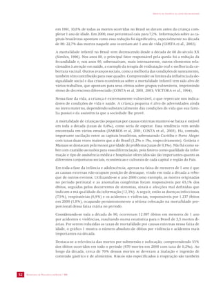 SECRETARIA DE VIGILÂNCIA EM SAÚDE / MS 
IMPACTO DA VIOLÊNCIA NA SAÚDE DOS BRASILEIROS 
52 
em 1991, 10,8% de todas as mortes ocorridas no Brasil se davam antes da criança com-pletar 
1 ano de idade. Em 2000, esse percentual caiu para 7,2%. Informações sobre as ca-pitais 
brasileiras apontam como essa redução foi significativa, especialmente na década 
de 80: 22,7% das mortes naquele ano ocorriam até 1 ano de vida (COSTA et al., 2003). 
A mortalidade infantil no Brasil vem decrescendo desde a década de 60 do século XX 
(Simões, 1996). Nos anos 80, o principal fator responsável pela queda foi a redução da 
fecundidade e, nos anos 90, sobressaíram, mais intensamente, outros elementos rela-cionados 
à atenção em saúde, a exemplo da terapia de reidratação oral e melhoria da co-bertura 
vacinal. Outros avanços sociais, como a melhoria das condições de saneamento, 
também têm contribuído para esse quadro. Compreender os limites da influência da de-sigualdade 
social e das crises econômicas sobre a mortalidade infantil tem sido alvo de 
vários trabalhos, que apontam para seus efeitos sobre grupos vulneráveis, imprimindo 
ritmo de decréscimo diferenciado (COSTA et al, 2001, 2003; VICTORA et al., 1994). 
Nessa fase da vida, a criança é extremamente vulnerável, o que repercute nos indica-dores 
de condições de vida e saúde. A criança pequena é alvo de adversidades ainda 
no útero materno, dependendo substancialmente das condições de vida que sua famí-lia 
possui e da assistência que a sociedade lhe provê. 
A mortalidade de crianças tão pequenas por causas externas manteve-se baixa e estável 
em toda a década (taxas de 0,4‰), como seria de esperar. Essa tendência vem sendo 
encontrada em vários estudos (BARROS et al, 2001; COSTA et al., 2003). Há, contudo, 
importante oscilação entre as capitais brasileiras, sobressaindo Curitiba e Porto Alegre 
com taxas duas vezes maiores que a do Brasil (1,2‰ e 1‰, respectivamente). Goiânia e 
Manaus se destacam pela menor gravidade do problema (taxas de 0,1‰). Não há como sa-ber 
com exatidão as razões para essa diferenciação, pois fatores como qualidade da infor-mação 
e tipo de assistência médica e hospitalar oferecidos são tão importantes quanto as 
diferentes conjunturas sociais, econômicas e culturais de cada capital e região do País. 
Em toda a fase da infância e adolescência, apenas na faixa de menores de 1 ano é que 
as causas externas não ocupam posição de destaque, vindo em toda a década a rebo-que 
de outros eventos. Utilizando-se o ano 2000 como exemplo, as mortes originadas 
no período perinatal e as anomalias congênitas foram responsáveis por 65,1% dos 
óbitos, seguidas pelos decorrentes de sintomas, sinais e afecções mal definidas que 
indicam a má qualidade da informação (12,3%). A seguir, estão as doenças infecciosas 
(7,9%), respiratórias (6,9%) e os acidentes e violências, responsáveis por 1.237 óbitos 
em 2000 (1,8%), ocupando persistentemente a sétima colocação na mortalidade pro-porcional 
dessa faixa etária no período. 
Considerando-se toda a década de 90, ocorreram 12.897 óbitos em menores de 1 ano 
por acidentes e violências, resultando numa estatística para o Brasil de 3,5 mortes di-árias. 
Por serem reduzidas as taxas de mortalidade por causas externas nessa faixa de 
idade, o gráfico 1 mostra o número absoluto de óbitos por violência e acidentes mais 
importantes na década. 
Destaca-se a relevância das mortes por submersão e sufocação, compreendendo 55% 
dos óbitos ocorridos em todo o período (670 mortes em 2000 com taxa de 0,2‰). Ao 
longo da década, cerca de 70% dessas mortes se deveram a inalação e ingestão de 
conteúdo gástrico e de alimentos. Riscos não especificados à respiração são também 
 