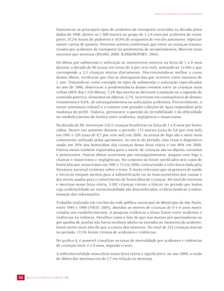 SECRETARIA DE VIGILÂNCIA EM SAÚDE / MS 
IMPACTO DA VIOLÊNCIA NA SAÚDE DOS BRASILEIROS 
56 
Ilustram-se os principais tipos de acidentes de transporte ocorridos na década pelos 
dados de 1998: dentre as 1.580 mortes no grupo de 1 a 9 anos por acidentes de trans-porte, 
57,2% foram de pedestres e 10,9% de ocupantes de veículo automotor, especial-mente 
carros de passeio. Diversos autores confirmam que entre as crianças trauma-tizadas 
por acidentes de transporte há predomínio de atropelamentos. Morrem mais 
meninos que meninas (BASSO, 2000; RAMENOFSKY, 1984). 
Os óbitos por submersão e sufocação se mantiveram estáveis na faixa de 1 a 9 anos 
durante a década de 90 (taxas em torno de 4 por cem mil), somando-se 12.064 o que 
corresponde a 3,3 crianças mortas diariamente. Discriminando-se melhor a causa 
desses óbitos, verifica-se que elas se distinguem das que ocorrem entre menores de 
1 ano. Tomando-se como exemplo os tipos de submersão e sufocação especificados 
no ano de 1998, observa-se a predominância desses eventos entre as crianças mais 
velhas (86% dos 1.119 óbitos); 7,2% das mortes se deveram a inalação ou a ingestão de 
conteúdo gástrico, alimentos ou objetos; 2,1%, ocorreram em conseqüência de desmo-ronamentos 
e 0,6%, de estrangulamentos ou sufocações acidentais. Provavelmente, a 
maior autonomia infantil e o contato com grandes coleções de água respondem pela 
mudança do perfil. Todavia, permanece a questão da invisibilidade e da dificuldade 
no estabelecimento de limites entre acidentes, negligência e maus-tratos. 
Na década de 90, morreram 2.013 crianças brasileiras na faixa de 1 a 9 anos por homi-cídios. 
Houve um aumento durante o período: 172 mortes (taxa de 0,6 por cem mil) 
em 1991 e 220 (taxa de 0,7 por cem mil) em 2000. As armas de fogo são o meio mais 
comumente utilizado pelos agressores: no início do período, elas eram o dispositivo 
usado em 38% dos homicídios das crianças dessa faixa etária e em 48% em 2000. 
Outros meios também registrados para a morte de crianças são os objetos cortantes 
e penetrantes. Outros óbitos ocorreram por estrangulamentos, ataques com fogo e 
chamas e maus-tratos e negligências. No conjunto só foram notificados seis casos de 
homicídio por maus-tratos em 1991 e 13 em 2000, contrariando a relevância dada pela 
literatura nacional existente sobre o tema. É muito relevante que os gestores de saúde 
e técnicos estejam atentos para a subnotificação ou os mascaramentos das causas e 
dos meios usados para o cometimento de homicídios de crianças. Do total de meninos 
e meninas nessa faixa etária, 3.202 crianças vieram a falecer no período por lesões 
cuja acidentalidade ou intencionalidade são desconhecidas, evidenciando-se a subes-timação 
das informações. 
Trabalho realizado em creches da rede pública municipal do Município de São Paulo, 
entre 1995 e 1999 (VICO, 2001), abordou as mortes de crianças de 0 e 6 anos matri-culadas 
nos estabelecimentos. A pesquisa evidencia o tênue limite entre acidentes e 
violências na infância. Detalhes como o fato de que nas mortes por queimaduras ou 
por quedas de janelas não havia nenhum adulto na moradia no momento do acidente, 
falam muito mais alto do que a crueza dos números. Do total de 223 crianças mortas 
no período, 13,5% foram vítimas de acidentes e violências. 
No gráfico 4, é possível visualizar as taxas de mortalidade por acidentes e violências 
de crianças entre 1 e 9 anos, segundo o sexo. 
A sobremortalidade masculina nessa faixa etária é significativa: no ano 2000, a razão 
de óbitos dos meninos era de 1,7 em relação às meninas. 
 