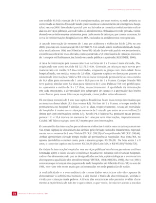 SECRETARIA DE VIGILÂNCIA EM SAÚDE / MS 
IMPACTO DA VIOLÊNCIA NA SAÚDE DOS BRASILEIROS 
58 
um total de 95.542 crianças (de 0 a 9 anos) internadas, por esse motivo, na rede própria ou 
conveniada ao Sistema Único de Saúde (excetuando-se o atendimento de emergência hospi-talar) 
no ano 2000. Esse dado é parcial pois exclui todos as consultas ambulatoriais realiza-das 
nos serviços públicos, além de todos os atendimentos efetuados em rede privada. Consi-derando- 
se as informações existentes, para cada morte de crianças, por causas externas, há 
cerca de 18 internações hospitalares no SUS, excluídos os atendimentos emergenciais. 
A taxa de internação de menores de 1 ano por acidentes e violências foi de 2,1‰ no ano 
2000, gerando um custo total de R$ 3.127.800,70. Um estudo sobre morbimortalidade hospi-talar 
realizado em 1986, em Ribeirão Preto/SP, cidade de elevado padrão socioeconômico, 
encontrou coeficiente mais elevado, correspondendo a 5,6 internações de crianças menores 
de 1 ano por mil habitantes, inc.luindo-se a rede pública e a privada (REZENDE, 1990). 
A taxa de internação por causas externas na faixa de 1 a 9 anos é mais elevada, 3‰, 
originando um custo total de R$ 32.171.316,94. Contudo, as crianças mais novas per-maneceram 
em média 5,2 dias internadas, enquanto o grupo com mais idade ficou 
hospitalizado, em média, cerca de 3,8 dias. Algumas capitais se destacam quanto ao 
número de internações: Vitória/ES teve o maior tempo de permanência com a média 
de 14,4 dias para menores de 1 ano e 10,8 para os de 1 a 9 anos. Campo Grande/MS 
teve padrão similar com 9,2 dias para menores de 1 ano. Palmas/TO tem perfil opos-to: 
apresenta a média de 3 e 1,7 dias, respectivamente. A qualidade da informação 
em cada município, a diversidade dos subgrupos de causas e a gravidade das lesões 
contribuem para essas diferenças regionais, como já dito reiteradamente. 
Os meninos menores de 1 ano nas capitais brasileiras ficam mais tempo internados que 
as meninas dessa idade (5,1 dias versus 4,8). Na fase de 1 a 9 anos, o tempo médio de 
permanência no hospital é similar, 4,2 e 4,1 dias, respectivamente. A taxa de mortalida-de 
hospitalar é maior entre crianças menores de 1 ano do que entre as mais velhas (2,4 
óbitos por cem internações contra 0,7). Recife/PE e Maceió/AL possuem taxas preocu-pantes: 
11,1 e 15,4 mortes em menores de 1 ano por cem internações, respectivamente. 
Cuiabá/MT lidera o grupo com 16,7 mortes por cem internações. 
O custo médio das internações por acidentes e violências é maior entre as crianças mais no-vas. 
Duas capitais se distanciam das demais pelo elevado custo dos tratamentos, especial-mente 
entre menores de 1 ano: Vitória/ES (R$ 1.289,23) e Campo Grande/MS (R$ 1.198,46). 
Ambas apresentam elevado tempo médio de permanência hospitalar. Boa Vista/RR, no 
oposto, contabiliza o menor custo, para o mesmo grupo: R$ 234,09. Na faixa entre 1 e 9 
anos, o custo nas capitais oscila entre R$ 219,80 (São Luís/MA) e R$ 953,88 (Vitória/ES). 
Os dados de internação hospitalar nos serviços públicos brasileiros permitem análises 
limitadas sobre o custo social e econômico do adoecer. Estudos com crianças hospitali-zadas 
vêm demonstrando que as desigualdades sociais, epidemiológicas e assistenciais 
distinguem a qualidade dos atendimentos (FOSTER, 1984; ROCHA, 1981). Barros (1981) 
constatou que crianças não-pagantes da rede hospitalar de Ribeirão Preto/SP, no ano de 
1981, morriam três vezes mais que as internadas em rede particular de saúde. 
A multiplicidade e a contundência de tantos dados estatísticos não são capazes de 
dimensionar o sofrimento humano, a dor moral e física da discriminação, sentida e 
vivida por crianças mais pobres. A frieza das estatísticas não permite avaliar clara-mente 
a experiência de não ter o que comer, o que vestir, de não ter acesso a escolas 
 