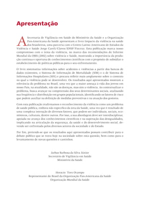 Apresentação 
A Secretaria de Vigilância em Saúde do Ministério da Saúde e a Organização 
Pan-Americana da Saúde apresentam o livro Impacto da violência na saúde 
dos brasileiros, uma parceria com o Centro Latino Americano de Estudos da 
Violência e Saúde Jorge Careli/Claves/ENSP/Fiocruz. Esta publicação marca nosso 
compromisso com o tema da violência, no marco das recomendações do Informe 
Mundial da OMS (2002) sobre violência e Saúde, mostrando a importância da produ-ção 
contínua e oportuna de conhecimentos científicos com o propósito de subsidiar o 
estabelecimento de políticas públicas para o seu enfrentamento. 
O livro sistematiza informações sobre acidentes e violências a partir dos bancos de 
dados existentes, o Sistema de Informação de Mortalidade (SIM) e o de Sistema de 
Informações Hospitalares (SIH) e procura refletir mais amplamente sobre o contexto 
no qual a violência pode se desenvolver. Os resultados aqui apresentados mostram a 
relevância do problema no Brasil, uma vez que a maior ameaça à vida dos jovens em 
nosso País, na atualidade, não são as doenças, mas sim a violência. Ao contextualizar o 
problema, busca avançar na compreensão dos seus determinantes sociais, analisando 
sua freqüência e distribuição em grupos populacionais, identificando os fatores de risco 
que podem auxiliar na definição de medidas preventivas e na atuação dos gestores. 
Com esta publicação reafirmamos o reconhecimento da violência como um problema 
de saúde pública, embora não específico da área da Saúde, uma vez que é resultado de 
uma complexa interação de diversos fatores, que podem ser individuais, sociais, eco-nômicos, 
culturais, dentre outros. Por isso, a sua abordagem deve ser interdisciplinar, 
apoiada no avanço dos conhecimentos científicos e na superação das desigualdades, 
implicando na articulação da segurança, da saúde e do desenvolvimento social, de-vendo 
ser enfrentada pelos diversos setores da sociedade e do Estado. 
Por fim, pretende-se que os resultados aqui apresentados possam contribuir para o 
debate público que se trava hoje na sociedade sobre esta questão, bem como para o 
levantamento de novas questões e caminhos. 
Jarbas Barbosa da Silva Júnior 
Secretário de Vigilância em Saúde 
Ministério da Saúde 
Horacio Toro Ocampo 
Representante do Brasil da Organização Pan-Americana da Saúde 
Organização Mundial da Saúde 
 