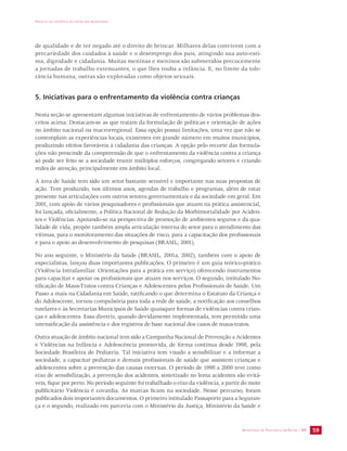 IMPACTO DA VIOLÊNCIA NA SAÚDE DOS BRASILEIROS 
de qualidade e de ter negado até o direito de brincar. Milhares delas convivem com a 
precariedade dos cuidados à saúde e o desemprego dos pais, atingindo sua auto-esti-ma, 
dignidade e cidadania. Muitas meninas e meninos são submetidos precocemente 
a jornadas de trabalho extenuantes, o que lhes rouba a infância. E, no limite da tole-rância 
SECRETARIA DE VIGILÂNCIA EM SAÚDE / MS 59 
humana, outras são exploradas como objetos sexuais. 
5. Iniciativas para o enfrentamento da violência contra crianças 
Nesta seção se apresentam algumas iniciativas de enfrentamento de vários problemas des-critos 
acima. Destacam-se as que tratam da formulação de políticas e orientação de ações 
no âmbito nacional ou macrorregional. Essa opção possui limitações, uma vez que não se 
contemplam as experiências locais, existentes em grande número em muitos municípios, 
produzindo efeitos favoráveis à cidadania das crianças. A opção pelo recorte das formula-ções 
não prescinde da compreensão de que o enfrentamento da violência contra a criança 
só pode ser feito se a sociedade reunir múltiplos esforços, congregando setores e criando 
redes de atenção, principalmente em âmbito local. 
A área de Saúde tem sido um setor bastante sensível e importante nas suas propostas de 
ação. Tem produzido, nos últimos anos, agendas de trabalho e programas, além de estar 
presente nas articulações com outros setores governamentais e da sociedade em geral. Em 
2001, com apoio de vários pesquisadores e profissionais que atuam na prática assistencial, 
foi lançada, oficialmente, a Política Nacional de Redução da Morbimortalidade por Aciden-tes 
e Violências. Apoiando-se na perspectiva de promoção de ambientes seguros e da qua-lidade 
de vida, propõe também ampla articulação interna do setor para o atendimento das 
vítimas, para o monitoramento das situações de risco, para a capacitação dos profissionais 
e para o apoio ao desenvolvimento de pesquisas (BRASIL, 2001). 
No ano seguinte, o Ministério da Saúde (BRASIL, 2001a, 2002), também com o apoio de 
especialistas, lançou duas importantes publicações. O primeiro é um guia teórico-prático 
(Violência Intrafamiliar. Orientações para a prática em serviço) oferecendo instrumentos 
para capacitar e apoiar os profissionais que atuam nos serviços. O segundo, intitulado No-tificação 
de Maus-Tratos contra Crianças e Adolescentes pelos Profissionais de Saúde. Um 
Passo a mais na Cidadania em Saúde, ratificando o que determina o Estatuto da Criança e 
do Adolescente, tornou compulsória para toda a rede de saúde, a notificação aos conselhos 
tutelares e às Secretarias Municipais de Saúde quaisquer formas de violências contra crian-ças 
e adolescentes. Essa diretriz, quando devidamente implementada, tem permitido uma 
intensificação da assistência e dos registros de base nacional dos casos de maus-tratos. 
Outra atuação de âmbito nacional tem sido a Campanha Nacional de Prevenção a Acidentes 
e Violências na Infância e Adolescência promovida, de forma contínua desde 1998, pela 
Sociedade Brasileira de Pediatria. Tal iniciativa tem visado a sensibilizar e a informar a 
sociedade, a capacitar pediatras e demais profissionais de saúde que assistem crianças e 
adolescentes sobre a prevenção das causas externas. O período de 1998 a 2000 teve como 
eixo de sensibilização, a prevenção dos acidentes, sintetizado no lema acidentes são evitá-veis, 
fique por perto. No período seguinte foi trabalhado o eixo da violência, a partir do mote 
publicitário Violência é covardia. As marcas ficam na sociedade. Nesse percurso, foram 
publicados dois importantes documentos. O primeiro intitulado Passaporte para a Seguran-ça 
e o segundo, realizado em parceria com o Ministério da Justiça, Ministério da Saúde e 
 