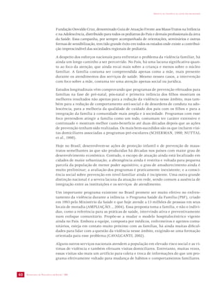 SECRETARIA DE VIGILÂNCIA EM SAÚDE / MS 
IMPACTO DA VIOLÊNCIA NA SAÚDE DOS BRASILEIROS 
60 
Fundação Oswaldo Cruz, denominado Guia de Atuação Frente aos Maus-Tratos na Infância 
e na Adolescência, distribuído para todos os pediatras do País e demais profissionais da área 
da Saúde. Essa campanha, por sempre acompanhada de orientações, seminários e outras 
formas de sensibilização, tem tido grande êxito em todos os estados onde existe a contribui-ção 
imprescindível das sociedades regionais de pediatria. 
A despeito dos esforços nacionais para enfrentar o problema da violência familiar, há 
ainda um longo caminho a ser percorrido. No País, há uma lacuna significativa quan-to 
ao foco da atenção, que ainda recai mais sobre a criança e menos sobre o núcleo 
familiar. A família costuma ser compreendida apenas como a mãe, mais presente 
durante os atendimentos dos serviços de saúde. Mesmo nesses casos, a intervenção 
com foco sobre a mãe, costuma ter uma atenção apenas social ou jurídica. 
Estudos longitudinais vêm comprovando que programas de prevenção efetuados para 
famílias na fase de pré-natal, pós-natal e primeira infância dos filhos mostram os 
melhores resultados não apenas para a redução da violência nesse âmbito, mas tam-bém 
para a redução de comportamento anti-social e de desordens de conduta na ado-lescência, 
para a melhoria da qualidade de cuidado dos pais com os filhos e para a 
integração da família à comunidade mais ampla e à sociedade. Programas com esse 
foco pretendem atingir a família como um todo, costumam ter caráter extensivo e 
continuado e mostram melhor custo-benefício até duas décadas depois que as ações 
de prevenção tenham sido realizadas. Os mais bem-sucedidos são os que incluem visi-tas 
domiciliares associadas a programas pré-escolares (SCHERMAN, 1998; NUTTAL 
et al., 1998). 
Hoje no Brasil, desenvolvem-se ações de proteção infantil e de prevenção de maus-tratos 
semelhantes às que são produzidas há décadas nos países com maior grau de 
desenvolvimento econômico. Contudo, o escopo de atuação ainda está localizado em 
cidades de maior urbanização; a abrangência ainda é restrita e voltada para pequena 
parcela da população de menor poder aquisitivo; o grau de amadurecimento ainda é 
muito preliminar; a avaliação dos programas é praticamente inexistente; e a consci-ência 
social sobre prevenção em nível familiar ainda é incipiente. Uma outra grande 
distinção nacional é a severa lacuna da atuação em rede, sendo comum a ausência de 
integração entre as instituições e os serviços de atendimento. 
Um importante programa existente no Brasil promete ser muito efetivo no enfren-tamento 
da violência durante a infância: o Programa Saúde da Família (PSF), criado 
em 1993 pelo Ministério da Saúde e que hoje atende a 13 milhões de pessoas em seus 
locais de moradia (AMPLIAÇÃO..., 2004). Essa proposta toma a família, e não o indiví-duo, 
como a referência para as práticas de saúde, intervindo ativa e preventivamente 
num enfoque comunitário. Propõe-se a mudar o modelo hospitalocêntrico vigente 
ainda no País. Embora a equipe, composta por médicos, enfermeiros e agentes comu-nitários, 
esteja em contato muito próximo com as famílias, há ainda muitas dificul-dades 
para lidar com a questão da violência nesse âmbito, exigindo-se uma formação 
orientada para esse problema (CAVALCANTI, 2002). 
Alguns outros serviços nacionais atendem a população em elevado risco social e as ví-timas 
de violência e também efetuam visitas domiciliares. Entretanto, muitas vezes, 
essas visitas são mais um artifício para coleta e troca de informações do que um pro-grama 
efetivamente voltado para mudança de hábitos e comportamentos familiares. 
 