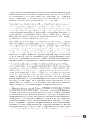 IMPACTO DA VIOLÊNCIA NA SAÚDE DOS BRASILEIROS 
Um estudo que investigou as estratégias de atendimento empregadas por dez serviços 
brasileiros de atenção às famílias em situação de violência ressaltou que a recorrência 
do atendimento domiciliar e comunitário é ainda incipiente no País, a despeito das 
muitas vantagens dessa estratégia que permite conhecer o cotidiano da família, pro-vendo 
SECRETARIA DE VIGILÂNCIA EM SAÚDE / MS 61 
uma intervenção mais sistêmica (DESLANDES; ASSIS, 2003). 
Várias experiências internacionais ocorridas na última década, especialmente na Eu-ropa 
e EUA, destacam a importância do atendimento ao grupo familiar e promover 
o seu empoderamento, estimulando as capacidades nele existentes. Há uma consta-tação 
de que os pais têm capacidade para identificar o que é melhor para a família, 
respeitando e apoiando os valores dessa instituição, promovendo sua auto-estima e o 
resgate ou mesmo a construção do seu papel protetor e cuidador. Essa forma de atua-ção 
tem sido, aos poucos, incorporada por vários serviços nacionais, embora ainda de 
forma dispersa e desigual (DESLANDES; ASSIS, 2003). 
Cabe lembrar que as várias formas de atendimento de saúde oferecido às crianças 
vítimas de violências e suas famílias precisam de uma integração com a atenção ju-rídica, 
especialmente com as promotorias públicas, delegacias especializadas, varas 
da justiça, conselhos tutelares ou mesmo instituições ligadas às universidades que 
prestam serviço de advocacia. A articulação com instituições de assistência social 
voltadas para o acompanhamento e adoção de crianças abrigadas ou para a inserção 
das crianças em famílias acolhedoras e guardiãs também são essenciais. Programas 
sociais de geração de renda, tais como o Bolsa Família, Bolsa Escola ou Primeiro Em-prego, 
também são estratégias que devem ser levadas em consideração quando se tra-ta 
de apoiar as famílias vítimas de violência e em situação de vulnerabilidade social. 
O movimento pela eliminação do trabalho infantil teve importante marco em 1994 quan-do 
foi fundado, no País, o Fórum pela Erradicação do Trabalho Infantil, reunindo órgãos 
internacionais como o Fundo das Nações Unidas (Unicef) e a Organização Internacio-nal 
do Trabalho (OIT), além de outras 46 organizações intra-governamentais (ministé-rios 
da Justiça, da Educação, da Saúde, do Trabalho, das Relações Exteriores) e dezenas 
de não-governamentais (dentre elas, o Conselho Nacional de Direitos da Criança e do 
Adolescente). Esse fórum lançou, em 2000, o documento Diretrizes para a Formulação 
de uma Política Nacional de Combate ao Trabalho Infantil em que consolida orientações 
para atuação em todo o País e a serem implantadas também pelos países que ratificam 
as Convenções Internacionais da OIT de números 138 (sobre idade mínima para admis-são 
em emprego) e 182 (que proscreve as piores formas de trabalho infantil). 
A política nacional ancora-se em seis diretrizes (CONSELHO NACIONAL DOS DIREITOS 
DA CRIANÇA E DO ADOLESCENTE, 2000): 1) integração e sistematização de dados sobre 
o trabalho infantil (sugestão para o desenvolvimento de linhas de pesquisas, metodologias 
e a qualificação do registro); 2) análise do arcabouço jurídico relativo ao trabalho infantil 
(divulgação dos direitos da criança e dos adolescentes, aperfeiçoamento da legislação nesse 
sentido, denúncia quando os direitos são violados); 3) promoção da articulação institucional 
quadripartite (proposição de uma ação conjunta entre governo, organizações de trabalha-dores, 
de empregadores e organizações não-governamentais); 4) garantia de escola pública 
gratuita e de qualidade para todas as crianças e adolescentes (considerado um dos eixos 
centrais para a erradicação do trabalho infantil); 5) implementação dos efetivos de controle 
e fiscalização do trabalho infantil (articulação entre Ministério Público, entidades sindi- 
 