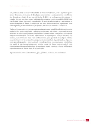 IMPACTO DA VIOLÊNCIA NA SAÚDE DOS BRASILEIROS 
Em junho de 2003, foi instaurada a CPMI da Exploração Sexual, com o papel de apurar 
fatos e denúncias, bem como de divulgar e conscientizar a sociedade sobre o problema. 
Sua duração prevista é de um ano (até junho de 2004), já tendo percorrido mais de 14 
estados. Apenas nos cinco meses iniciais de investigação, recebeu, em 2003, 600 denún-cias 
de todo o País. Apresenta como frentes de atuação a investigação e a repressão às 
redes de exploração sexual, a criação de leis mais atualizadas sobre o problema, bem 
como a promoção da conscientização pública por meio de eventos e campanhas. 
Todas as importantes iniciativas mencionadas agregam a mobilização de centenas de 
organizações (governamentais e não-governamentais, nacionais e estrangeiras) e de 
milhares de indivíduos que buscam construir uma sociedade com justiça social e que 
respeite os direitos de crianças e adolescentes. O País registra avanços nas leis, nas 
normas, nas diretrizes. Mas, é de conhecimento geral que toda e qualquer política 
para não ficar restrita ao papel e para que se torne realidade depende da fina alquimia 
entre pressão popular e internacional, vontade política, conscientização e mobiliza-ção 
social. E não menos importante, precisa contar, de forma imprescindível, com 
o engajamento dos profissionais e técnicos que atuam como servidores públicos ou 
como membros de outros tipos de organização. 
SECRETARIA DE VIGILÂNCIA EM SAÚDE / MS 63 
Agradecimento: Dra. Rachel Niskier, pela gentileza na busca das estatísticas. 
 