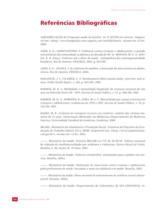 SECRETARIA DE VIGILÂNCIA EM SAÚDE / MS 
IMPACTO DA VIOLÊNCIA NA SAÚDE DOS BRASILEIROS 
64 
Referências Bibliográficas 
AMPAMPLIAÇÃO do Programa saúde da família. In: O SETOR em notícias. Disponí-vel 
em: <http://www.hospitalar.com/arquivo_not/not1020.html>. Acesso em: 21 fev. 
2004. 
ASSIS, S. G.; CONSTANTINO, P. Violência contra crianças e adolescentes: o grande 
investimento da comunidade acadêmica na década de 90. In: MINAYO, M. C. S.; SOU-ZA, 
E. R. (Org.). Violência sob o olhar da saúde: infrapolítica da contemporaneidade 
brasileira. Rio de Janeiro: FIOCRUZ, 2003. p. 163-198. 
ASSIS, S. G.; AVANCI, J. Q. Labirinto de espelhos: a formação da auto-estima na adoles-cência. 
Rio de Janeiro: FIOCRUZ, 2004. 
BARANCIK, J. I.; CRAMER, C. F. Northeastern Ohio trauma study: overview and is-sues. 
Public Health Report, v. 100, p. 563-565, 1985. 
BARROS, M. B. A. Morbidade e mortalidade hospitalar de crianças menores de um 
ano em Ribeirão Preto/SP - 1975. Revista de Saúde Pública, v. 15, p. 308-320, 1981. 
BARROS, M. D. A.; XIMENES, R.; LIMA, M. L. C. Mortalidade por causas externas em 
crianças e adolescentes: tendências de 1979 a 1995. Revista de Saúde Pública, v. 35, p. 
142-149, 2001. 
BASSO, M. R. Acidentes de transporte terrestre em Londrina: análise das vítimas me-nores 
de 15 anos. Dissertação (Mestrado em Medicina)–Departamento de Medicina 
Interna, Universidade Estadual de Londrina, Londrina, 2000. 
BRASIL. Ministério da Assistência e Promoção Social. Trajetória do Programa de Erra-dicação 
do Trabalho Infantil. [S.l.], 2004b. Disponível em: <http://www.assistenciaso-cial. 
gov.br>. Acesso em: 12 fev. 2004. 
———. Ministério da Saúde. Portaria MS/GM n.o 737 de 16/05/01. Política nacional 
de redução da morbimortalidade por acidentes e violências. Diário Oficial da União, 
Brasília, n. 96, Seção 1E, 18 maio, 2001. 
———. Ministério da Saúde. Violência intrafamiliar: orientações para a prática em ser-viço. 
Brasília, 2001a. 
———. Ministério da Saúde. Notificação de maus-tratos contra crianças e adolescentes 
pelos profissionais de saúde: um passo a mais na cidadania em saúde. Brasília, 2002. 
———. Ministério da Saúde. Plano nacional de enfrentamento da violência sexual infanto-juvenil. 
Brasília, 2002a. 
———. Ministério da Saúde. Departamento de Informática do SUS (DATASUS). In- 
 
