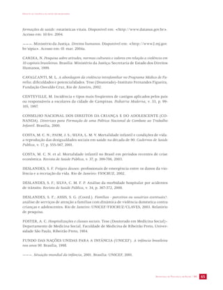 IMPACTO DA VIOLÊNCIA NA SAÚDE DOS BRASILEIROS 
formações de saúde: estatísticas vitais. Disponível em: <http://www.datasus.gov.br>. 
Acesso em: 10 fev. 2004. 
———. Ministério da Justiça. Direitos humanos. Disponível em: <http://www2.mj.gov. 
br/sipia>. Acesso em: 01 mar. 2004a. 
CARDIA, N. Pesquisa sobre atitudes, normas culturais e valores em relação a violência em 
10 capitais brasileiras. Brasília: Ministério da Justiça/Secretaria de Estado dos Direitos 
Humanos, 1999. 
CAVALCANTI, M. L. A abordagem da violência intrafamiliar no Programa Médico de Fa-mília: 
dificuldades e potencialidades. Tese (Doutorado)–Instituto Fernandes Figueira, 
SECRETARIA DE VIGILÂNCIA EM SAÚDE / MS 65 
Fundação Oswaldo Cruz, Rio de Janeiro, 2002. 
CENTEVILLE, M. Incidência e tipos mais freqüentes de castigos aplicados pelos pais 
ou responsáveis a escolares da cidade de Campinas. Pediatria Moderna, v. 33, p. 99- 
105, 1997. 
CONSELHO NACIONAL DOS DIREITOS DA CRIANÇA E DO ADOLESCENTE (CO-NANDA). 
Diretrizes para Formação de uma Política Nacional de Combate ao Trabalho 
Infantil. Brasília, 2000. 
COSTA, M. C. N.; PAIM, J. S.; SILVA, L. M. V. Mortalidade infantil e condições de vida: 
a reprodução das desigualdades sociais em saúde na década de 90. Cadernos de Saúde 
Pública, v. 17, p. 555-567, 2001. 
COSTA, M. C. N. et al. Mortalidade infantil no Brasil em períodos recentes de crise 
econômica. Revista de Saúde Pública, v. 37, p. 399-706, 2003. 
DESLANDES, S. F. Frágeis deuses: profissionais de emergência entre os danos da vio-lência 
e a recriação da vida. Rio de Janeiro: FIOCRUZ, 2002. 
DESLANDES, S. F.; SILVA, C. M. F. P. Análise da morbidade hospitalar por acidentes 
de trânsito. Revista de Saúde Pública, v. 34, p. 367-372, 2000. 
DESLANDES, S. F.; ASSIS, S. G. (Coord.). Famílias - parceiras ou usuárias eventuais?: 
análise de serviços de atenção a famílias com dinâmica de violência doméstica contra 
crianças e adolescentes. Rio de Janeiro: UNICEF/FIOCRUZ/CLAVES, 2003. Relatório 
de pesquisa. 
FOSTER, A. C. Hospitalizações e classes sociais. Tese (Doutorado em Medicina Social)– 
Departamento de Medicina Social, Faculdade de Medicina de Ribeirão Preto, Univer-sidade 
São Paulo, Ribeirão Preto, 1984. 
FUNDO DAS NAÇÕES UNIDAS PARA A INFÂNCIA (UNICEF). A infância brasileira 
nos anos 90. Brasília, 1998. 
———. Situação mundial da infância, 2001. Brasília: UNICEF, 2001. 
 