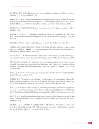 IMPACTO DA VIOLÊNCIA NA SAÚDE DOS BRASILEIROS 
RAMENOFSKY, M. L. Maximum survival in pediatric trauma: the ideal system. J. 
Trauma, [S.l.], v. 24, p. 818-823, 1984. 
REZENDE, C. H. A. Estudo da morbimortalidade hospitalar de crianças menores de um ano. 
Dissertação (Mestrado em Medicina Social)– Departamento de Medicina Social, Facul-dade 
de Medicina de Ribeirão Preto, Universidade São Paulo, Ribeirão Preto, 1990. 
ROBERTS, I.; DIGIUSEPPI, C. Injury prevention. Arch. Dis. Child., London, v. 81, p. 
200-201, 1999. 
ROCHA, J. S. YAZLLE. Padrões de morbidade hospitalar: considerações para uma 
política de assistência médico-hospitalar. Revista de Saúde Pública, [S.l.], v. 14, p. 58- 
64, 1981. 
ROCHA, S. Pobreza no Brasil: afinal do que se trata?. Rio de Janeiro: FGV, 2003. 
SOCIEDADE BRASILEIRA DE PEDIATRIA (SBP); BRASIL. Ministério da Justiça; 
BRASIL. Fundação Oswaldo Cruz. Guia de atuação frente aos maus-tratos na infância e 
adolescência. Rio de Janeiro: SBP, 2000. 
SCHERMAN, L. W. Prevention crime: what works, what doesn’t, what’s promising: a 
report to the United States Congress. Washington: National Institute of Justice, 1998. 
SILVA, K. H. Notificações de maus-tratos contra crianças e adolescentes da rede municipal 
de saúde do Rio de Janeiro aos Conselhos Tutelares: uma relação em construção. Dis-sertação 
(Mestrado)–Instituto Fernandes Figueiras, Fundação Oswaldo Cruz, Rio de 
SECRETARIA DE VIGILÂNCIA EM SAÚDE / MS 67 
Janeiro, 2001. 
SILVA, M. R. Trama doce-amarga: (exploração do) trabalho infantil e cultura lúdica. 
Ijuí, SP: Unijuí, Hucitec, 2003. 
SIMÕES, C.C. Transição da mortalidade e condicionantes da mortalidade infantil. In: 
PERNAMBUCO (Governo). Secretaria de Estado da Saúde. Mortalidade infantil em 
Pernambuco 1980-1991: geografia, magnitude e significados. Recife, 1996. 
SOUZA, E.R. Violência velada e revelada: estudo epidemiológico da mortalidade por cau-sas 
externas em Duque de Caxias/Rio de Janeiro. Dissertação (Mestrado em Saúde Pú-blica)– 
Escola Nacional de Saúde Pública, Fundação Oswaldo Cruz, Rio de Janeiro, 1991. 
VICO, E. S. R. Estudo da mortalidade de crianças usuárias de creches no município de São 
Paulo. Dissertação (Mestrado)–Faculdade de Saúde Pública, Universidade São Paulo, 
São Paulo, 2001. 
VICTORA, C. G.; GRASSI, P. R.; SCHMIDT, A. M. Situação de saúde da criança em 
área da região sul do Brasil, 1980-1992: tendências temporais e distribuição espacial. 
Revista de Saúde Pública, [S.l.], v. 28, p. 423-432, 1994. 
 
