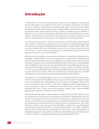 SECRETARIA DE VIGILÂNCIA EM SAÚDE / MS 
IMPACTO DA VIOLÊNCIA NA SAÚDE DOS BRASILEIROS 
80 
Introdução 
A adolescência é vista em diversas culturas e épocas como importante momento de 
domínio das regras e dos valores da vida social, de ganho de autonomia, de matura-ção 
física e psíquica e de gradativa incorporação de papéis sociais do mundo adulto. 
Independentemente das diversas nuances e singularidades transculturais e históricas 
que possam existir nessa etapa da existência, pode-se considerar que, atualmente, a 
adolescência é uma fase extremamente especial do desenvolvimento humano. Nesse 
período, o adolescente vai construindo uma imagem de si e várias competências cog-nitivas 
e socioculturais rumo à inserção nas relações da sociabilidade adulta. 
A delimitação dessa fase da vida não é efetivamente mensurável pela quantidade de 
anos. Todavia, tentativas de categorização são realizadas, a exemplo da Organização 
Pan-Americana da Saúde (OPAS)/Organização Mundial da Saúde (OMS) (1990) e Mi-nistério 
da Saúde (1989) que a delimitam entre os 10 e os 19 anos e a juventude dos 
15 aos 24 anos. Já para o Estatuto da Criança e do Adolescente (ECA) a adolescência 
abrange a fase dos 12 aos 18 anos de idade. 
Adolescência e juventude são construtos recentemente incorporados na história da hu-manidade, 
compreendidos como fases especiais para a inserção dos indivíduos num 
patamar de autonomia psicossocial e de adaptação à sociedade. São conceitos teóricos e 
ao mesmo tempo fazem parte da delimitação política do curso da vida, compreendendo 
várias realidades. Logo, há que se falar das adolescências e juventudes brasileiras, mar-cadas 
por determinações genéticas, biológicas, sociais, culturais, econômicas, familia-res, 
ou ainda, com especificidades próprias da realidade particular de cada indivíduo 
ou grupo social (LUZ; SILVA, 1999). Eis o desafio que se impõe para toda sociedade 
contemporânea: a garantia de realização do potencial das novas gerações. 
O quadro de extrema desigualdade existente na sociedade brasileira ameaça forte-mente 
a realização do potencial dos jovens. Crianças e adolescentes compõem a faixa 
etária mais atingida pela desigualdade social e econômica (Henriques, 2001). Como 
se verá ao longo do texto, também estão muito fragilizados pelas desigualdades ra-ciais 
e de gênero. É, portanto, a adolescência o período da vida em que as “sementes” 
plantadas para criar o futuro nacional já começam a perder vigor e potencialidade, 
prejudicando a grandeza histórica e cultural do País. 
Partindo dessas colocações, compreendem-se as diferentes formas de violência como 
graves obstáculos ao pleno desenvolvimento dos 35 milhões de adolescentes entre 10 e 
19 anos no País (sejam as formas em que são vítimas, sejam as situações em que são os 
autores). E é justamente nesse grupo (que no ano 2000 correspondeu a 21% da popula-ção 
brasileira) que as manifestações da violência provocam mais impacto. São os ado-lescentes 
e jovens os que mais morrem por agressões e também são os mais apontados 
como autores de agressões no País e na América Latina (KRUG et al., 2002). A dialética 
letal do matar e morrer abrevia a expectativa de vida, reduz o potencial produtivo da 
população, representa custos (diretos e indiretos) consideráveis para as famílias e para 
o sistema de saúde e compromete qualquer projeto de qualidade de vida. 
 
